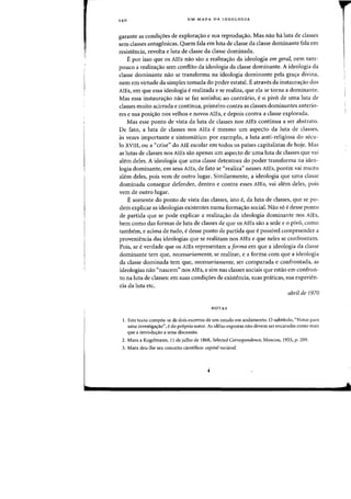 14 0 UM MAPA DA IDEOLOGIA
garante as condi'foes de explorac;ao e sua reprodwr3.o. Mas flaO ha luta de classes
sem classes antagonicas. Quem fala em luta de c1asse da classe dominante fala em
resistencia, revolta e luta de classe da classe dominada.
E por isso que os AlEs flaD sao a realizac;:ao da ideologia em geral, nem tam-
pouco a realiza,ao sem conflito da ideologia da classe dominante. A ideologia da
classe dominante nao se transforma na ideologia dominante pela grac;a divina,
nem em virtude da simples tomada do poder estatal. E atraves da instaurac;ao dos
AlEs, em que essa ideologia erealizada e se realiza, que ela se torna a dominante.
Mas essa instaurac;ao flaD se faz sozinha; ao contraria, e 0 piv6 de uma luta de
classes muito acirrada e continua, primeiro contra as classes dominantes anterio-
res e sua posicrao nos velhos e novos AlEs, e depois contra a classe explorada.
Mas esse ponto de vista da luta de classes nos AlEs continua a ser abstrato.
De fato, a luta de classes nos AlEs e rnesrno urn aspecto da luta de classes,
as vezes irnportante e sintornatico: por exernplo, a luta anti-religiosa do secu-
10 XVIII, ou a «crise» do AlE escolar em todos os paises capitalistas de hoje. Mas
as lutas de classes nos AlEs sao apenas urn aspecto de uma luta de classes que vai
alom deles. A ideologia que uma classe detentora do poder transforma na ideo-
logia dominante, em seus AlEs, de fato se «realiza" nesses AlEs, porern vai muito
alem deles, pois vern de outro lugar. Sirnilarmente, a ideologia que uma classe
dorninada consegue defender, dentro e contra esses AlEs, vai alem deles, pois
vern de outro lugar.
Esomente do ponto de vista das classes, isto e, da luta de classes, que se po-
dem explicar as ideologias existentes numa formacrao social. Nao s6 e desse ponto
de partida que se pode explicar a realiza,ao da ideologia dominante nos AlEs,
bern como das formas de luta de classes de que os AlEs sao a sede e a pivo, como
tarnbem, e acima de tudo, e desse ponto de partida que e possivel cornpreender a
proveniencia das ideologias que se realizam nos AlEs e que neles se confrontam.
Pois, se e verdade que as AlEs representam a forma em que a ideologia da classe
dominante tern que, necessariamente, se realizar, e a forma com ql,le a ideologia
da classe dominada tern que, necessariamente, ser comparada e confrontada, as
ideologias nao "nascern» nos AlEs, e sim nas classes sociais que estao em confron-
to na luta de classes: em suas condicr6es de existencia, suas praticas, sua experien-
cia da luta etc.
abril de 1970
NQTAS
I. Este texto compoe-se de dais excertos de urn estudo em andamento. 0 SUbtitlllo, "Notas para
uma investiga~ao", edo pr6prio autor. As idCias expostas nao devem ser encaradas como mais
que a introduc;:ao a uma discussao.
2. Marx a Kugelmann, II de julho de 1868, Selected Correspondence, Moscou, 1955, p. 209.
3. Marx dell-lhe sell conceito cientifico: capital variavel.
 