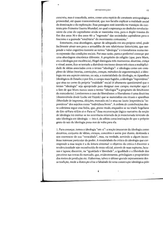 •
INTRODUyAO 15
concreta, mas econcebida, antes, como uma especie de constante antropol6gica
primordial, ate quase-transcendental, que nos faculta explicar a realidade social
da domina<;ao e da explora<;ao. Essa passagem esta inserida na transifYao do con-
texto p6s-Primeira Guerra Mundial, no qual a esperanc;:a no desfecho revolucio-
mirio da crise do capitalismo ainda se mantinha viva, para 0 dupla trauma do
fim dos aDOS 30 e dos anos 40: a «regressao" das sociedades capitalistas para 0
fascismo e a guinada "totalitaria" do rnovimento comunista?
Entretanto, essa abordagem, apesar de adequada ern seu pr6prio nivel, pode
facilmente atrair-nos para a armadilha de urn relativismo historicista, que sus-
pende 0 valor cognitivo inerente ao termo "ideologia" e 0 transforma numa me-
ra expressao das condiyoes sociais. Por essa razao, parece preferivel comeyar por
uma abordagem sincronica diferente. A proposito da religiao (que, para Marx,
era a ideologia por excelencia), Hegel distinguiu tres momentos: doutrina, creflfa
e ritual; assim, ftca-se tentado a distribuir em torno desses tres eixos a multiplici-
dade de ideias associadas com 0 terrno "ideologia": a ideologia como urn com-
plexo de ideias (teorias, convicyoes, crenyas, metodos de argumentayao); a ideo-
logia em seu aspecto externo, oll:seja, a materialidade da ideologia, os Aparelhos
Ideologicos de Estado; e par fim, 0 campo mais fugidio, a ideologia "espontanea"
que atua no cerne da propria "realidade" social (e altamente questionavel que 0
termo "ideologia" seja apropriado para designar esse campo; exemplar aqui e
o fato de que Marx nunca liSOU 0 termo (ideologia"8 a prop6sito do fetichismo
da mercadoria). Lembremos 0 caso do liberalismo: 0 liberalismo e uma doutrina
(desenvolvida desde Locke ate Hayek) que se materializa em rituais e aparelhos
(liberdade de imprensa, elei~oes, mercado etc) e atua na (auto-)experiencia "es-
pontanea" dos sujeitos como "individuos livres". A ordem de contribuiyoes des-
ta coletanea segue essa linha, que, grosso modo, enquadra-se na triade hegeIiana
do Em-si/Para-si/Em-si-e-Para-si.9 Essa reconstruyao logico-narrativa da noyao
de ideologia ira centrar-se na ocorrencia reiterada da ja mencionada inversao da
nao-ideologia em ideologia - isto e, da subita conscientizayao de que 0 proprio
gesto de sair da ideologia puxa-nos de volta para ela.
I. Para come~ar, temos a ideologia «em-si": a nocrao imanente da ideologia como
doutrina, conjunto de ideias, crenyas, conceitos e assim por diante, destinada a
nos convencer de sua «veracidade", mas, na verdade, servindo a algum incon-
fesso interesse particular do poder. A modalidade da critica da ideologia que cor-
responde a essa noyao e a da leitura sintomal: 0 objetivo da critica e discernir a
tendenciosidade nao reconhedda do texto oficial, atraves de suas rupturas, lacu-
nas e lapsos; discernir, na "igualdade e liberdade", a igualdade e a liberdade dos
parceiros nas trocas do mercado, que, evidentemente, privilegiam 0 proprietario
dos meios de produyao etc. Habermas, talvez 0 ultimo grande representante des-
sa tradi,ao, mede a distor,ao e/ou a falsidade de uma constru,ao ideologica pelo
J
 