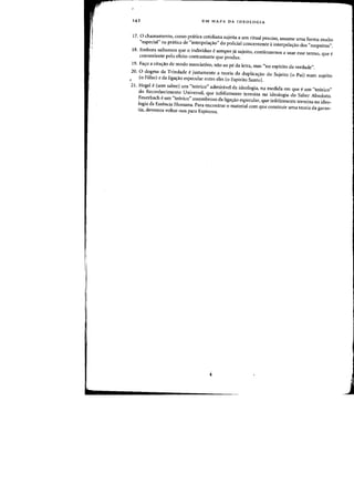 142 UM MAPA DA IDEOLOGIA
17. 0 chamamento. como pnitica cotidiana sujeita a urn ritual precisQ, assume uma forma muita
"especial" na pr<itica de "interpela~ao" do policial concernente ainterpelas:ao dos "suspeitos".
18. Embora saibamos que a individuo esernpre ja sujeito, continuamos a usar esse terma, que e
conveniente pela efeito contrastante que produz.
19. Falfo a citac;:ao de modo associativo, nao ao pi! da ietra, mas "no espirito da verdade".
20. 0 dogma da Trindade ejustamente a teoria da dup1icas:ao do $ujeito (0 Pail num sujeito
(0 Filho) e da liga'Tao especular entre eles (0 Espirito Santo).
21. Hegel e(sem saber) urn "te6rico" adminivel da ideologia, na medida em que e urn "te6rico"
do Reconhecimento Universal, que infelizmente termina na ideologia do Saber Absoluto.
Feuerbach eurn "teorico" assornbroso da ligay<lo especular, que infelizmente termina na ideo-
logia da Essencia Humana. Para encontrar 0 material com que construir uma teoria da garan-
tia, devemos voltar-nos para Espinoza.
 