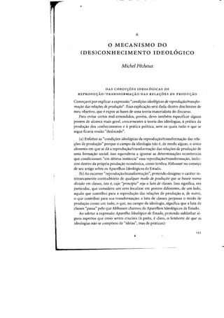 •
6
o MECANISMO DO
(DES)CONHECIMENTO IDEOL6GICO
Michel Pecheux
DAS CONDlyOES IDEOLOGICAS DE
REPRODUyAOITRANSFORMAyAO DAS RELAyOES DE PRODUyAO
Come<;arei par explicar a expressiio "condiroes ideol6gicas de reproduraoltransfor-
marao das relaroes de produrao". Essa explica<;ao sera dada dentro dos limites de
meu objetivo, que eexpor as bases de uma teoria materialista do discurso.
Para evitar certos mal-entendidos, porem, cleva tambem especificar alguns
pontos de alcance mais geral, concernentes ateoria das ideologias, apnitica da
prodwrao dos conhecimentos e a pnitica politica, sem os quais tuda 0 que se
segue ficaria muito "deslocado».
(aJ Enfatizo as "condi<;aes ideol6gicas da reprodu<;ao/transforma<;iio das rela-
<roes de produc;ao" porque 0 campo da ideologia nao e, de modo alguffi, 0 unico
demento em que se do a reprodu<;ao/transforma<;ao das rela<;aes de produ<;ao de
uma formac;ao social; isso equivaleria a ignorar as deterrninal=6es econ6micas
que condicionam "em ultima instancia" essa reproduc;ao/transformac;ao, inclu-
sive dentro da propria produ<,ao economica, como lembra Althusser no comeyo
de seu artigo sobre os Aparelhos Ideol6gicos de Estado.
(b) Ao escrever "reproduyao/transformayao", pretendo designar 0 carateI' in-
trinsecamente contradit6rio de qualquer modo de produfao que se baseie numa
divisao em classes, ista e, cujo "principia" seja a luta de classes. 1sso significa, em
particular, que considero urn erro localizar em pontos diferentes, de urn lado,
aquilo que contribui para a reproduyao das relayoes de produyao e, de outro,
o que contribui para sua transformay30: a luta de classes perpassa a modo de
produyao como urn todo, 0 que, no campo da ideologia, significa que a luta de
classes "passa" pelo que Althusser chamou de Aparelhos Ideol6gicos de Estado.
Ao adotar a expressao Apardho Ideol6gico de Estado, pretendo sublinhar al-
guns aspectos que creio serem cruciais (3 parte, eclaro, 0 lembrete de que as
ideologias nao se compoem de "ideias", mas de praticas):
'43
•
 