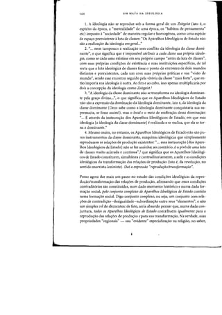 '44 UM MAPA DA IDEOLOGIA
1. A ideologia nao se reproduz sob a forma geral de urn Zeitgeist (isto e, 0
espiritD da epoca, a C<mentalidade" de uma epoca, os (Chabitos de pensamento"
etc) impasto a"sociedade" de maneira regular e homogenea, como uma especie
de espa<;o preexistente aluta de classes: "Os Aparelhos Ideol6gicos de Estado nao
sao a realiza<rao da ideologia em geral..."
2. «, .. nem tampouco a realizac;ao sem cDnflito da ideologia da classe domi-
nante", a que significa que eimpassivel atribuir a cada classe sua propria ideolo-
gia, como se cada uma existisse em seu pr6prio campo "antes da luta de classes",
com suas pr6prias condic;6es de existencia e suas instituiC;6es especificas, de tal
sOfte que a luta ideologica de classes fosse a ponto de encontro de dais mundos
distintos e preexistentes, cada urn' com suas proprias praticas e sua «visao de
mundo", sendo esse encontro seguido pela vitoria da classe "mais forte", que en-
tao imporia sua ideologia aoutra. Ao fim e ao cabo, isso apenas multiplicaria por
dois a concep<;ao da ideologia como Zeitgeist.'
3. «A ideologia da classe dominante nao se transforma na ideologia dominan-
te pela gra<;a divina...", 0 que significa que os Aparelhos Ideol6gicos de Estado
nao sao a expressao da domina<;:ao da ideologia dominante, isto e, da ideologia da
classe dominante (Deus sabe como a ideologia dominante conquistaria sua su-
premacia, se fosse assim!), mas 0 local e 0 meio de realiza'rao dessa domina'rao:
"... Eatraves da instaura<;ao dos Aparelhos Ideol6gicos de Estado, em que essa
ideologia [a ideologia da classe dominante] e realizada e se realiza, que ela se tor-
na a dominante."
4. Mesmo assim, no entanto, os Aparelhos Ideol6gicos de Estado nao sao pu-
ros instrumentos da classe dominante, maquinas ideologicas que simplesmente
reproduzem as rela<;:oes de produ'rao existentes: "... essa instaura'rao Idos Apare-
lhos Ideol6gicos de Estado] nao se faz sozinha; ao contnirio, e 0 pivo de uma luta
de classes muito acirrada e continua'',2 que significa que os Aparelhos Ideologi-
cos de Estado constituem, simultanea e contraditoriamente, a sede e as condi'r0es
ideol6gicas da transforma<;ao das rela<;6es de produ<;ao (isto e, da revolu<;ao, no
sentido marxista-leninista). Dai a expressiio "reprodur;iioltransformafiio".
Posso agora dar mais urn passo no estudo das condi'r0es ideologicas da repro-
du<;ao/transforma<;ao das rela<;6es de produ<;ao, afirmando que essas condi<;6es
contraditorias sao constituidas, num dado momento historico e numa dada for-
ma<;ao social, pelo conjunto complexo de Aparelhos Ideologicos de Estado contido
nessa forma<;:ao social. Digo conjunto complexo, ou seja, urn conjunto com rela-
<;:6es de contradi'rao-desigualdade-subordina<;:ao entre seus "elementos", e nao
urn simples rol de elementos: de fato, seria absurdo pensar que, numa dada con-
juntura, todos os Aparelhos Ideologicos de Estado contribuem igualmente para a
reprodu<;ao das rela<;6es de produ<;ao epara sua transforma<;ao. Na verdade, suas
propriedades "regionais" - sua "evidente" especializa<;:ao na religiao, no saber,
 