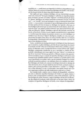 r
I
Hrn·
•
o MECANISMO DO {DES)CONHECIMENTO IDEOL6GICO
145
na politica etc - condicionam sua importancia relativa (a desigualdade de suas
rela<;oes) dentro do conjunto de Aparelhos Ideologicos de Estado, e isso em fun-
<raD da situa<;ao da luta de classes nessa dada formac;:ao social.
Is50 explica por que a instancia ideol6gica, em sua rnaterialidade (onereta,
existe sob a forma de "forma<;oes ideol6gicas" (referidas aos Aparelhos Ideolo-
gicos de Estado), que tern urn carater «regional" e envolvem posic;:6es de classe:
as "objetos" ideologicos sao sempre fornecidos juntamente com seu "'modo de
usar" - seu "sentido", ista e, sua orientac;:ao, au seja, as interesses de classe a que
servem -, 0 que permite 0 comentario de que as ideologias pniticas sao pniticas
de classe (praticas da luta de classes) na ideologia. Isso equivale a dizer que, na
luta ideologica (nao menos que nas outras formas de luta de classes), nao ha "po-
si<;oes de classen que tenham existencia abstrata e que sejam posteriormente apli-
cadas aos diferentes «objetos" ideologicos regionais das situac;oes concretas, na
Escola, na Familia etc. De fato, eai que a ligac;ao contraditoria entre a reproduc;ao
e a transformac;ao das relac;oes de produc;ao articula-se no nivel ideologico, na
medida em que nao sao os "objetos" ideol6gicos, tornados urn a urn, mas a pro-
pria divisao em regioes (Deus, Etica, Lei, Justic;a, Familia, Saber etc) e as relac;oes
de desigualdade-subordinarao entre essas regi6es que constituem 0 que esta em
jogo na luta ideologica de classes.
Assim, 0 predominio da ideologia dominante (a ideologia da classe dominante),
que se caracteriza, no plano ideologico, pelo fato de que a reproduc;ao das relac;oes
de produc;ao "triunfa" sobre sua transformac;ao (obstaculiza-a, lentifica-a ou a su-
prime, nos diferentes casos), corresponde menos a manter identica cada "regiao"
ideologica, isoladamente considerada, do que a reproduzir as relac;oes de desi-
gualdade-subordinac;ao entre essas regioes (com seus "objetos" e as praticas em
que eles se inscrevem):3 foi isso que permitiu a Althusser propor a tese, aparente-
mente escandalosa, de que 0 conjunto de Aparelhos Ideologicos de Estado de uma
formac;ao social capitalista tambem inclui os sindicatos e os partidos politicos (sem
maior especificac;ao; na verdade, tudo 0 que ele pretendeu designar foi a func;ao
atribufda aos partidos politicos e aos sindicatos dentro do complexo dos Apare-
lhos Ideol6gicos de Estado sob 0 dominio da ideologia dominante [a ideologia da
classe dominante], isto e, a func;ao subalterna mas inevitavel, e portanto muito ne-
cessaria, pela qual sao garantidos aclasse dominante 0 "contato" e 0 "dialogo"
corr a classe adversaria, ou seja, 0 proletariado e seus aliados, func;ao essa a que
uma organizac;ao proletaria nao pode simplesmente conformar-se, eclaro).
Esse exemplo ajuda a explicar como as rela<;oes de desigualdade-subordina·
.,ao entre os diferentes Aparelhos Ideol6gicos de Estado (e as regiDes, objetos e
praticas a eles correspondentes) constituem, como venho afirmando, 0 pive da
luta ideologica de classes. Portanto, 0 aspecto ideologico da luta pela transforma-
<;ao das rela<;oes de produ<;ao reside sobretudo na luta para impor, dentro do
complexo de Aparelhos Ideologicos de Estado, novas relafijes de desigualdade-
 