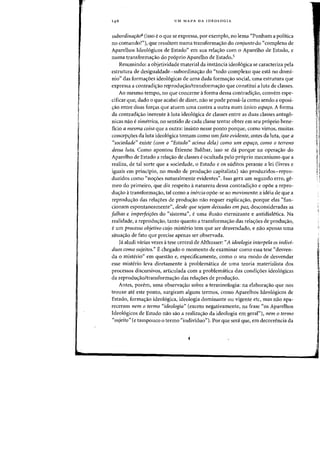 UM MAPA DA IDEOLOGIA
subordinafao4 (isso e 0 que se expressa, por exemplo, no lema "Ponham a politica
no comandol"), que resultem numa transforma~ao do conjunto do "complexo de
Aparelhos Ideologicos de Estado" em sua rela,ao com 0 Aparelho de Estado, e
numa transforma,ao do proprio Aparelho de Estado.5
Resumindo: a objetividade material da instancia ideol6gica se caracteriza pela
estrutura de desigualdade-subordina<;ao do "todo complexo que esta no domi-
nio" das forma~oes ideologicas de uma dada forma~ao social, uma estrutura que
expressa a contradi~ao reprodu~ao/transforma~ao que constitui a luta de classes.
Ao mesmo tempo, no que concerne aforma dessa contradi~ao, convern espe-
cificar que, dado 0 que acabei de dizer, nao se pode pensa-Ia como sendo a oposi-
~ao entre duas for~as que atuern uma contra a outra num unico espafo. A forma
da contradi~ao inerente aluta ideologica de classes entre as duas classes antago-
nicas nao e simetrica, no sentido de cada classe tentar obter em seu proprio bene-
ficia a mesma coisa que a outra: insisto nesse ponto porque, como vimos, muitas
concep,aes da luta ideologica tomam como urn fato evidente, antes da luta, que a
"sociedade" existe (com 0 "Estado" acima dela) como um espafo, como 0 terreno
dessa luta. Como apontou Etienne Balibar, isso se da porque na opera<;ao do
Aparelho de Estado a rela,iio de classes eocultada pelo proprio mecanismo que a
realiza, de tal sorte que a sociedade, 0 Estado e os suditos perante a lei (livres e
iguais em principio, no modo de produ~ao capitalista) sao produzidos-repro-
duzidos como "no~oes naturalmente evidentes". Isso gera urn segundo erro, ge-
meo do primeiro, que diz respeito anatureza dessa contradi~ao e opoe a repro-
du~ao atransforma<;ao, tal como a inercia opoe-se ao movimento: a ideia de que a
reprodu<;ao das rela,aes de produ,iio niio requer explica,iio, porque elas "fun-
cionam espontanearnente", desde que sejam deixadas em paz, desconsideradas as
falhas e imperfeifoes do "sistema", e uma ilusao eternizante e antidialetica. Na
realidade, a reprodu~ao, tanto quanto a transforma~ao das rela~6es de produ~ao,
e urn processo objetivo cujo rnisterio tern que ser desvendado, e nao apenas uma
situa<;ao de fato que precise apenas ser observada.
Ja aludi varias vezes atese central de Althusser: "A ideologia interpela os indivi-
duos como sujeitos." E chegado 0 momenta de examinar como essa tese "desven-
da 0 misterio" em questao e, especificamente, como 0 seu modo de desvendar
esse misterio leva diretamente aproblematica de uma teoria materialista dos
processos discursivos, articulada com a problematica das condi<;:oes ideologicas
da reprodu,ao/transforma,ao das rela,aes de produ,iio.
Antes, parern, uma observa'rao sobre a terrninologia: na e1abora~ao que nos
trouxe ate este ponto, surgirarn alguns terrnos, como Aparelhos Ideologicos de
Estado, forma<;ao ideologica, ideologia dorninante ou vigente etc, mas nao apa-
recerarn nem 0 termo "ideologia" (exceto negativamente, na frase "as Aparelhos
Ideologicos de Estado nao sao a realiza<;:ao da ideologia em geral"), nem 0 termo
"sujeito" (e tampouco 0 terrno "individuo"). Par que sera que, em decorrencia da
 