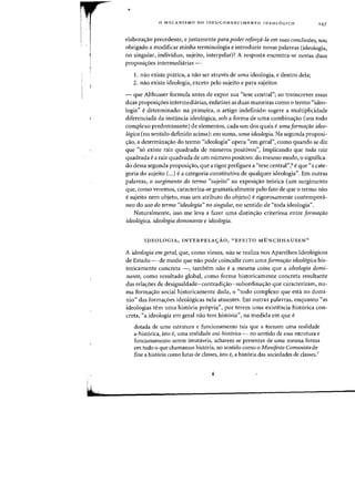 I
ML
•
o MECANISMO DO (DES)CONHECIMENTO IDEOL6GICO
'47
elaboralfao precedente, e justamente para pader reforra-1a em suas conclu50es, sou
obrigado a modificar minha terminologia e introduzir novas palavras (ideologia,
no singular, individuo, sujeito, interpelar)? A resposta encantra-se nestas duas
proposic;6es intermediarias -
1. 11aO existe pnitica, a flaG ser atraves de uma ideologia, e dentro dela;
2. nao existe ideologia, exceto pelo sujeito e para sujeitos
- que Althusser formula antes de expor sua "tese central"; ao transcrever essas
duas proposic;6es intermediarias, enfatizei as duas maneiras como 0 terrno "ideo-
logia" edeterminado: na primeira, 0 artigo indefinido sugere a multiplicidade
diferenciada da instancia ideol6gica, sob a forma de uma combina<;:ao (urn todo
complexo predominante) de elementos, cada um dos quais eumaformarao ideo-
logica (no sentido definido acima): em suma, uma ideologio. Na segunda proposi-
<;:ao, a determina<;:ao do termo "ideologia" opera "em geral", como quando se diz
que "56 existe raiz quadrada de numeros positivos", implicando que toda raiz
quadrada ea raiz quadrada de urn nurnero positivo: do mesmo modo, 0 significa-
do dessa segunda proposi<;:ao) que a rigor prefigura a "tese central",6 e que "a cate-
goria do sujeito (...) e a categoria constitutiva de qualquer ideologia". Em outras
palavras, 0 surgimento do terma "sujeito" na exposi<;:ao te6rica (urn surgimento
que, como veremos, caracteriza-se gramaticalmente peIo fato de que a termo nao
esujeito nem objeto, mas urn atributo do objeto) e rigorosamente contempora-
neo do usa do termo "ideologia" no singular) no sentido de "toda ideologia".
Naturalmente, isso me leva a fazer uma distin<;:ao criteriosa entre formariio
ideologica, ideologia dominante e ideologia.
IDEOLOGIA, INTERPELA<;AO, "EFEITO MUNCH HAUSEN»
A ideolagia em geral, que, como vimos, nao se realiza nos Aparelhos Ideologicos
de Estado - de modo que nao pode coincidir com uma [ormarao ideologica his-
toricamente concreta -, tambem nao e a mesma coisa que a idealogia domi-
nante) como resultado global, como forma historicamente concreta resultante
das reia<;:oes de desigualdade-contradi<;:ao-subordina<;:ao que caracterizam, nu-
rna forrna<;:ao social historicamente dada, 0 "todo complexo que esta no domi-
nio" das forma<;:6es ideologicas nela atuantes. Em outras palavras, enquanto "as
ideologias tern uma hist6ria pr6pria", por terem urna existencia hist6rica con-
creta, "a ideologia em geral nao tern hist6ria", na rnedida em que e
dotada de urna estrutura e funcionamento tais que a tornam uma realidade
a-historica, isto e, uma realidade oni-historica - no sentido de essa estrutura e
funcionamento serem imutaveis, acharem-se presentes de uma mesma forma
em tudo 0 que chamamos hist6ria, no sentido como a Manifesto Comunista de-
fine a hist6ria como lutas de classes, isto e, a hist6ria das sociedades de classes.?
 