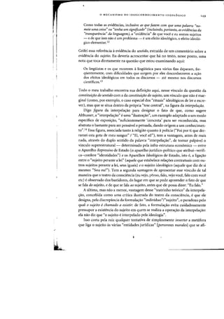 .'
o MECANISMO DO (DES)CONHECIMENTO IDEOL6GICO
149
Como todas as evidencias, inclusive as que fazem com que uma palavra "no-
meie uma coisa" au "tenha urn significado" (incluindo, portanto, as evidencias da
"transparencia" da linguagemJ, a "evidencia" de que voce e eu somas sujeitos
- e de que isso flaO e urn problema - eurn efeito ideo16gico, 0 efeito ideo16-
gica elementar,l2
Grifei essa referenda aevidencia do sentido, extraida de urn comentario sabre a
evidencia do sujeito. Eu deveria acrescentar que ha no texto, nesse ponto, uma
nota que toea diretamente na questao que estoll examinando aqui:
as lingiiistas e as que recorrem alingUistica para varias fins deparam, fre-
qUentemente, com dificuldades que surgem por eles desconhecerem a a~ao
dos efeitos ideol6gicos em todos os discursos - ate mesmo nos discursos
cientificos.I3
Todo 0 meu trabalho encontra sua defini~ao aqui, nesse vinculo da questao da
constitui~ao do sentido com a da constitui~ao do sujeito. urn vinculo que nao emar-
ginal (como, por exemplo, 0 caso especial dos "rituais" ideo16gicos de ler e escre-
ver), mas que se situa dentro da pr6pria "tese central", na figura da interpela~iio.
Diga figura da interpela,aa para designar a fato de que, como sugere
Althusser, a "interpelayao" euma "ilustrayao", urn exemplo adaptado a urn modo
especifico de exposiyao, "suficientemente 'concreta' para ser reconhecida, mas
abstrata 0 bastante para ser pensavel e pensada, dando origem a urn conhecimen-
ta",14 Essa figura, assaciada tanto a religiaa quanta a palicia ("Foi par ti que der-
ramei esta gota de meu sangue" / "Ei, voce ail"), tern a vantagem, antes de mais
nada, atraves do duplo sentida da palavra "interpela,ao", de tamar palpavel a
vinculo superestrutural- determinado pela infra-estrutura economica - entre
a Aparelha Repressivo de Estada (0 aparelha juridico-paHtica que atribui-verifi-
ca-confere "identidades") e os Aparelhas Ideologicos de Estado, ista e, a liga,aa
entre °"sujeito perante a lei" (aquele que estabelece relac;oes contratuais com ou-
tros sujeitos perante a lei, seus iguais) eo sujeito ideol6gico (aquele que diz de si
mesmo: "Sou eu!"). Tern a segunda vantagem de apresentar esse vinculo de tal
maneira que 0 teatro da consciencia (eu vejo, penso, falo, vejo voce, falo com voce
etc) e observada das bastidores, do lugar em que se pade apreender a fata de que
se fala do sujeito, e de que se fala ao sujeita, antes que ele passa dizer: "Eu fala,"
A ultima, mas na~ a menor, vantagem desse "teatrinho te6rico" da interpela-
~ao, concebida como uma critica ilustrada do teatro da consciencia, e que ele
designa, pela discrepancia da formula~ao "individuo"l"sujeito", 0 paradoxo pelo
qual a sujeito echamado a existir: de fata, a farmula,ao evita cuidadasamente
pressupor a existencia do sujeito em quem se realiza a opera~ao da interpelayao:
ela naa diz que "0 sujeita e interpelada pela ideolagia",
Isso corta pela raiz qualquer tentativa de simplesmente inverter a metafora
que liga 0 sujeita as varias "entidades juridicas" [personnes morales] que se afi-
 
