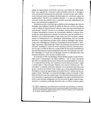 16 UM MAPA DA IDEOLOGIA
padrao da argumenta~ao radonal mio coercitiva, uma especie de «ideal regula-
t6rio" que, segundo ele, e inerente aordem simb6liea como tal. A ideologia e
uma comunicac;:ao sistematicamente distorcida: urn texto em que, sob a influen-
cia de interesses sociais inconfessos (de dominac;:ao etc), uma lacuna separa seu
sentido publico «oficial" e sua verdadeira intenc;:ao - ou seja, em que lidamos
com uma tensao nao refletida entre 0 conteudo enunciado explicitamente no
texto e seus pressupostos pragmaticos.lO
Atualmente, porem, eprovavel que a tendencia mais prestigiosa da critica da
ideologia, uma tendencia nascida da analise do discurso, inverta essa relalfao:
o que a tradic;:ao do Esclarecimento* descarta como uma mera perturbac;:ao da
comunicac;ao "normal" converte-se na condi<;:ao positiva desta comunicaC;ao.
o espac;o intersubjetivo concreto da comunica<;:ao simb61ica esempre estru-
turado por varios dispositivos textuais (inconscientes) que na~ podem ser re-
duzidos a uma ret6rica secundaria. 0 que temos aqui nao eurn gesto comple-
mentar ao Esclarecimento ou a abordagem habermasiana, mas sua inversao
intrinseca: 0 que Habermas percebeu como a saida da ideologia eaqui denun-
ciado como a ideologia por excelencia. Na tradic;ao do Esclarecimento, a "ideo-
logia" representa a ideia desfoeada ("falsa") da realidade, provoeada por varios
interesses "patologicos" (medo da morte e das for<;:as naturais, interesses de po-
der etc); para a analise do diseurso, a propria ideia de urn aeesso arealidade que
nao seja distorcido por nenhum dispositivo discursivo au coojunc;ao com 0 po-
der e ideol6gica. 0 "nivel zero" da ideologia consiste em (des)apreender uma
formac;ao discursiva como urn fato extradiscursivo.
ja na deeada de 1950, em Mitologias, Roland Barthes propos a no,ao de ideo-
logia como a "naturalizac;ao" da ordem simb6lica - isto e, como a percepc;ao
que reifica os resultados dos processos discursivos em propriedades da "coisa em
si". A oo<;:ao de Paul de Man, da "resistencia ateoria (desconstrutivista)", segue
a mesma linha: a "desconstru<;:ao" deparou com enorme resistencia por "des-
naturalizar" 0 conteudo enunciado, expondo aluz os processos discursivos que
geram a evidencia do Sentido. Pode-se dizer que a versao mais elaborada dessa
abordagem ea teoria da argumentac;ao de Oswald Ducrot; II embora ela nao em-
pregue 0 termo "ideologia", seu potencial ideo16gico-critico e tremendo. A ideia
basica de Ducrot eque nao se pode trac;ar lima clara linha demarcatoria entre os
niveis descritivos e argumentativos da linguagem: nao existe conteudo descritivo
neutro; toda deseri,ao (designa,ao) ja e urn momento de algum esquema argu-
mentativo; os pr6prios predicados descritivos sao, em ultima instancia, gestos
,. No original, Enlightenment. que tambern pode ser traduzido como Iluminisrno. ou Ilustra~ao.
Optarnos por Esclarecimento para preservar 0 sentido rnais arnplo do tenno, alias tal como llsa-
do por autores da Escola de Frankfurt. Mais afrente, no entanto. usarernos uma vez I1uminismo,
em virtude do contexto espedfico. (N. da T.)
 
