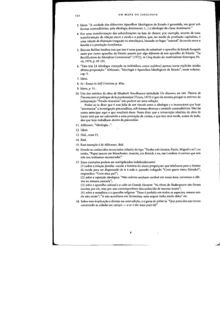15 2 UM MAPA DA IDEOLOGIA
3. Idem: "A unidade dos diferentes Aparelhos Ideo16gicos de Estado egarantida, em geral sob
formas contradit6rias, pela ideologia dominante, (...) a ideologia da classe dominante,"
4. Por lima transformaao das subordina~6es oa luta de classes: por exemplo, atraves de uma
transforma~ao da rela~ao entre a escola e a poUtica, que, no modo de produlfao capitalista, e
uma relafao de disjunfao (nega~ao ou simulaao), baseada no lugar "natural" da escola entre a
familia e a produ8.o econ6mica.
5. Etienne Balibar lembra-nos que isso e uma questao de substituir 0 aparelho de Estado burgues
tanto POf Dutro aparelho de Estado quanto por alga diiereflte de urn aparelho de Estado. "La
Rectification do Manifeste Commurl;ste" (1972), in Cinq etudes du materialisme historique, Pa-
ris, 1974, p. 65-101.
6. "Esta tese IA ideologia interpela os individuos como sujNtosl apenas torna explicita minha
ultima proposi~ao." Althusser, "Ideologia e Aparelhos Ideologicos de Estado", neste volume,
cap.5.
7. Idem.
8. In: Essays in SelfCriticism, p. 49ss.
9. Idem, p. 51.
10. Urn dos meritos da obra de Elisabeth Roudinesco intitulada Un discours, un reel. Theorie de
l'incollscient et politique de La psychallalyse (Tours, 1973) e que ela mostra porque os meritos da
justaposi(fao "freudo-marxista" nao podem ser uma solu(fao.
Poder-se-ia dizer que e essa [alta de um vinculo entre a ideologia e 0 jnconsciente que hoje
"atormenta" a investiga(fao psicanalitica, sob formas diversas e amitlde contraditorias. Nao ha
como antecipar aqui a que resultara disso. Basta dizer que a reinscri(fao idealista da obra de
Lacan tera que ser submetida a uma presta~ao de contas, e que isso sera tarefa, acima de tudo,
dos que hoje trabalham dentro da psicanalise.
11. Althusser, "Ideologia...".
12. Idem.
13. Ibid., nota 15.
14. Ibid.
15. Esse exemplo ede Althusser, ibid.
16. Donde os conhecidos enunciados infantis do tipo "Tenho tres irmaos, Paulo, Miguel e eu"; ou
entao. "Papai nasceu em Manchester, mamae. em Bristol. e eu, em Londres: ecurioso que nos
tres nos tenhamos encontrado!"
17. Esses exemplos podem ser multiplicados indefinidamente:
(I) sabre a rela(fao [amilia-escola: a hist6ria do aluno pregui(foso que telefonou para 0 diretor
da escola para ser dispensado de ir a aula e. quando indagado "Com quem estou falando?",
respondeu: "Com meu pail"~;
(2) sobre a repetiriio ideol6gica: "Nao sobrou nenhurn canibal em nossa area; comemos a ulti-
mo na semana passada";
(3) sabre 0 aparelho cultural e 0 culto ao Grande Homem: "As obras de Shakespeare nao foram
escritas par ele, mas por urn contemporAneo desconhecido de mesmo nome";
(4) sabre a meta[isica e 0 aparelho religioso: "Deus e perfeito em todos os aspectos, menos urn:
ele nao existe"; "X nao acreditava em fantasmas, nem sequer tinha medo deles" etc.
18. Sobre essa duplica(fao e divisao na contradi(fao, e aguisa de pilheria: "Que pena eles nao terem
construido as cidades no campo - 0 ar etao mais puro Ia!"
 