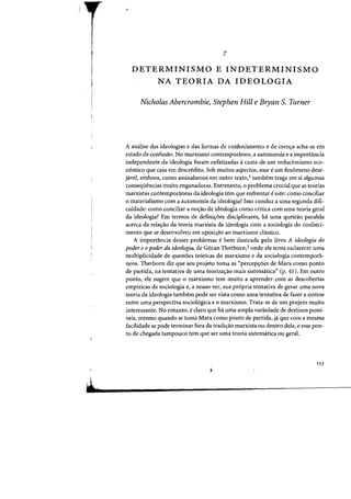 7
DETERMINISMO E INDETERMINISMO
NA TEORIA DA IDEOLOGIA
Nicholas Abercrombie, Stephen Hill e Bryan S. Turner
A analise das ideologias e das fafmas de conhecimento e de cren<;a acha-se em
estado de confusao. No marxismo contemporaneo, a autonomia e a importancia
independente da ideologia foram enfatizadas acusta de urn reducionismo eco-
nomico que caiu em descredito. Sob muitos aspectos, esse eurn fenomeno dese-
javel, embora, como assinalamos em Dutro texto,I tamhem traga em si algumas
conseqiiencias muita enganadoras. Entretanto, 0 problema crucial que as teorias
marxistas contemporaneas da ideologia tern que enfrentar eeste: como conciliar
o materialismo com a autonomia da ideologia? 1sso conduz a uma segunda difi-
culdade: como conciliar a no'f3.o de ideologia como critica com uma teoria geral
da ideologia? Em termos de defini,6es disciplinares. h. uma questao paralela
acerca da rela~ao da teoria marxista da ideologia com a sociologia do conheci-
mento que se desenvolveu em oposi~ao ao marxismo classico.
A importancia desses problemas Ii bem ilustrada pelo livro A ideologia do
poder e 0 poder da ideologia. de G6ran Therborn.2 onde ele tenta esclarecer uma
multiplicidade de questOes te6ricas do marxismo e da sociologia contempora-
neos. Therborn diz que seu projeto toma as "percep,6es de Marx como ponto
de partida, na tentativa de uma teoriza~ao mais sistematica" (p. 41). Em outro
ponto, ele sugere que 0 marxismo tern muito a aprender com as descobertas
empiricas da sociologia e, a nosso ver, sua propria tentativa de gerar uma nova
teoria da ideologia tambem pode ser vista como uma tentativa de fazer a sintese
entre uma perspectiva sociologica e 0 marxismo. Trata-se de urn projeto muito
interessante. No entanto, e claro que ha uma ampla variedade de destinos possi-
veis, mesmo quando se toma Marx como ponto de partida, ja que com a mesma
facilidade se pode terminar fora da tradi,ao marxista ou dentro dela. e esse pon-
to de chegada tampouco tern que ser uma teoria sistematica ou geral.
153
 