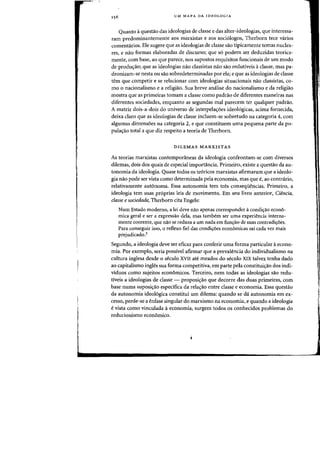 UM MAPA DA IDEOLOGIA
Quanto aquestao das ideologias de classe e das alter-ideologias, que interessa-
ram predominantemente aos marxistas e aos soci610gos, Therborn tece varios
comentarios. Ele sugere que as ideologias de classe sao tipicamente temas nuclea-
res, e nao formas elaboradas de discurso; que so podern ser deduzidas teorica-
mente, com base, ao que parece, nos supostos requisitos funcionais de urn modo
de produC;aoj que as ideologias nao classistas nao sao redutiveis aclasse, mas pa-
dronizam-se nesta ou sao sobredeterminadas por eIa; e que as ideologias de classe
tern que competir e se relacionar com ideologias situacionais na~ classistas, co-
mo 0 nacionalismo e a religiao. Sua breve analise do nacionalismo e da religiao
mostra que as primeiras tomam a classe como padrao de diferentes maneiras nas
diferentes sociedades, enquanto as segundas mal parecem ter qualquer padrao.
A matriz dois-a-dois do universo de interpelac;oes ideologicas, acima fornecida,
deixa claro que as ideologias de classe incluem-se sobretudo na categoria 4, com
algumas dimensoes na categoria 2, e que constituem uma pequena parte da po-
pula~ao total a que diz respeito a teoria de Therborn.
DILEMAS MARXISTAS
As teorias marxistas contemporaneas da ideologia confrontam-se com diversos
dilemas, dois dos quais de especial importancia. Primeiro, existe a questao da au-
tonomia da ideologia. Quase todos os teoricos marxistas afirmaram que a ideolo-
gia nao pode ser vista como determinada pela economia, mas que e, ao contrario,
relativamente autonoma. Essa autonomia tern tres consequencias. Primeiro, a
ideologia tern Silas proprias leis de movimento. Em seu livro anterior, Ciencia,
classe e saeiedade, Therborn cit. Engels:
Num Estado moderno, a lei deve nao apenas corresponder acondil;:ao econo-
mica geral e ser a expressao dela, mas tambem ser uma experiencia interna-
mente coerente, que nao se reduza a urn nada em funC;ao de suas contradiC;6es.
Para conseguir isso, 0 reflexo fiel das condic;6es economicas sai cada vez mais
prejudicado.3
Segundo, a ideologia deve ser eficaz para conferir uma forma particular aecono-
mia. Por exempIo, seria possivel afirmar que a prevalencia do individualismo na
eultura ingles. desde 0 seculo XVII ate meados do seculo XIX talvez tenh. dado
ao capitalismo ingles sua forma competitiva, em parte pela constituic;ao dos indi-
viduos como sujeitos economicos. Terceiro, nern todas as ideologias sao redu-
tiveis a ideologias de classe - proposic;ao que decorre das duas primeiras, com
base numa suposic;ao especifica da relac;ao entre classe e economia. Essa questao
da autonomia ideologica constitui urn dilema: quando se da autonomia em ex-
cesso, perde-se a enfase singular do marxismo na economia, e quando a ideologia
evista como vinculada aeconornia, surgem todos os conhecidos problemas do
reducionismo economico.
 