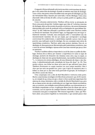 DETERMINlSMO E INDETERMINISMO NA TEORIA DA IDEOLOGIA 157
o segundo dilema enfrentado pela teoria marxista contemporanea da ideolo-
gia e 0 do carater falso da ideologia. Quando se sustenta uma visao da ideologia-
como-critica, isso parece retirar da analise toda uma garna de ideologias que nao
sao visivelmente falsas. Quando, por outro lado, 0 termo ideologia e visto como
abarcando todas as formas de saber, cren~a ou praxis, perde-se a agudeza critica
do conceito.
Como indicamos anteriormente, Therborn afirma tamar as percep~6es de
Marx como ponto de partida. Tambem sugere que 0 fato de "as formas concretas
de ideologias, afora as decorrentes da posi~ao econ6mica, na~ serem diretamente
determinadas pelo modo de produ,ao indica as limita,6es do materialismo his-
t6rieo" (p. 48). Dada essa coloca,ao, 0 problema esaber como Therborn resolve
os dilemas do marxismo. Em primeiro lugar, sua linguagem tern urn toque ni-
tidamente marxista. Contudo, suas concep~6es sobre 0 materialismo nao sao
necessariamente marxistas. Em seu uso amplo, que corresponde a sociologia
convencional do conhecimento, 0 materialismo equivale a pouco mais do que
postular uma explica~ao social da ideologia. Em sua concepyao mais estrita do
materialismo economico, Therborn adota uma postura marxista. Para ele, as
ideologias de classe parecem ser determinadas pelo materialismo economico, mas
o resto do universo ideologico repousa sobre uma base material que POllCO deve
ao marxismo.
Therborn tambem enfatiza a importancia crucial da classe na analise da ideo-
logia. Embora ele se esforce por mostrar a importancia de todos as tipos de
ideologia, inclusive de elementos nao classistas como sexo, raya au nayao, as
ideologias de classe sao na~ apenas fundamentais, mas tambem determinantes:
"(...) a estrutura do sistema ideol6gico, de seus elementos de classe e nao clas-
sistas, esobredeterminada pela constela,ao de for,as de classe" (p. 39). Para
muitos criticos, essa enfase na classe seria mais do que suficiente para situar
Therborn firmemente no campo marxista (ou llum campo marxista). Mas e
claro que isso seria urn grande eno, pois 0 que e tipico do marxismo nao e a
enfase na classe per se, mas uma teoria particular da gerayao, da localizayao e
dos efeitos causais das classes.
Uma comparayao com a obra de Karl Mannheim e instrutiva neste ponto.
Muitos comentaristas sociologicos de Mannheim presumem que ele foi marxis-
ta, em virtude de sua crenya em que a classe e a base social mais importante dos
sistemas de crenya. Entretanto, todo 0 sentido da obra de Mannheim e que, para
ele, as classes sociais nao sao constituidas por seu lugar nas relayoes economicas,
mas, ao contrario, sao entidades essencialmente politicas, que representam as co-
letividades ernpenhadas na luta. A explicayao dessas lutas de classes na~ esta na
economia, mas em aspectos da condiyao humana, sobretudo na tendencia apa-
rentemente inata para a competi~ao. Nao estamos sugerindo, eclaro, que Ther-
born adote uma postura hegeliana ou essencialista, a que amiude parece estar
 