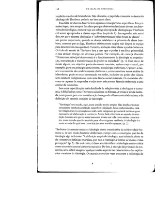 UM MAPA DA IDEOLOGIA
implicito na obra de Mannheim. Nao obstante, 0 papel da economia na teoria da
ideologia de Therborn poderia ser bern mais claro.
Essa falta de clareza decerto tern algumas conseqiiencias especificas. Em pri-
meiro lugar, nem sempre fica claro por que determinadas classes devem ter deter-
minadas ideologias, embora haja urn esbo,o dos tipos de ideologia que Therborn
cre serern apropriados a classes especificas (capitulo 3). Em segundo, nao nos e
dito por queo sistema ideologico e"sobredeterminado pelas for,as de classes"-
urn ponto importante, quando se deseja estabelecer a primazia da classe (em-
bora, convern que se diga, Therborn efetivamente sugira na~ dispor de espa'fo
para desenvolver essa questao). Terceiro, a rela~ao entre classe e poder e obscura.
o titulo do ensaio de Therborn leva a crer que 0 poder eseu foco primordial,
e essa atitude emerge em diversos pontos. Por exemplo, ele comec;:a dizendo:
"0 interesse principal deste ensaio e 0 funcionamento da ideologia na organiza-
,ao, manuten,ao e transforma,ao do poder na sociedade" (p. 1). Esse nao e, de .1
modo algum, urn objetivo particularmente marxista, embora seja central. par
exemplo, para seu principal concorrente, a sociologia weberiana. 0 poder, a clas-
se e a economia sao analiticamente distintos e, como mostrou nossa analise de
Mannheim, pode-se estar interessado no poder, inclusive no poder das classes,
sem nenhum compromisso com uma teoria social marxista. Os marxistas afir-
mam-se capazes de responder a todos esses tres pontos fazendo referencia a uma
analise da economia.
Sem uma especificac;:ao mais detalhada da rela'fao entre a ideologia e a econo-
mia, e dificil saber como Therborn soluciona os dilemas. A tensao eainda ilustra-
da, neste ponto, por uma considerac;:ao do segundo dilema assinalado acima, 0 da
defini,ao do pr6prio conceito de ideologia:
"Ideologia" sera usado, aqui, num sentido muito amplo. Nao implicara neces-
sariamente nenhum contelido espedfico (falsidade, falso conhecimento, cara-
ter imaginario em oposic;:ao ao real), nem tampouco presumira nenhum grau
necessario de elaborac;:ao e coerencia. Antes, fara referencia ao aspecto da con-
dic;:ao humana em que os seres humanos levam sua vida como atores conscien-
tes, num mundo que faz sentido para eles em graus variaveis. A ideologia e 0
meio atraves do qual essa consciencia e esse sentido operam. (p. 2)
Therborn claramente encara a ideologia como constitutiva da subjetividade hu-
mana e, de urn modo bastante deliberado, rompe com a concep<;ao que faz da
ideologia algo deficiente: "A defini,ao ampla de ideologia, aqui adotada, afasta-se
da costumeira defini'fao marxista, por nao a restringir a formas de ilusao e falsa
percep<;ao" (p. 5). Ele esta certo, e claro, em identificar a ideologia-como-critica
como urn esteio central da teoria marxista. De fato, aexce<;ao do primado da eco-
nomia, seria dificil imaginar qualquer outro aspecto tao caracteristico das explica-
<;oes marxistas da ideologia. Os marxistas muitas vezes atacaram a sociologia do
J
 