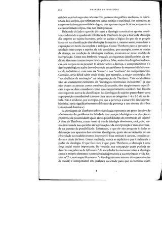 160 UM MAPA DA IDEOLOGIA
unidade sujeito/corpo sao extensas. No pensamento politico medieval, os reis ti-
nham dais carpos, que refletiam seu status politico e espiritual. Em contraste, as
empresas tinham personalidades legais, mas apenas carpas ficticios, enquanto os
escravos tinham carpos, mas nao eram pessoas.
Deixando de lado a questao de como a ideologia constitui os agentes coleti-
vos, e adotando 0 quadro de referencia de Therborn de que a teoria da ideologia
diz respeito aD sujeito humano, pode-se aceitar a 16gica do que ele se propoe
fazer em sua classificayao das ideologias do sujeito e, mesma assim, considerar a
exposic;ao urn tanto incompleta e ambigua. Como Therborn parece presumir a
unidade entre corpo e sujeito. ele nao considera, por exemplo, como as teorias
da doencra, na condierao de ideologias medicas, encaixam-se nesse modelo de
interpelacrao. Como nos lembrou Foucault, os esquemas classificat6rios da me-
dicina tern uma imensa importancia politica. Mas, serao eles dirigidos as doen-
eras, aos corpos au as pessoas? 0 debate sobre a doens:a, 0 comportamento e 0
desvio patologicos acaba desembocando no problema da responsabilidade mo-
ral do individuo e, com isso, na "causa" enos "motivos" do comportamento.
Contudo, seria difkil saber onde situar, por exemplo, a no<;ao sociologica dos
"vocabularios da motiva<;:ao" na categoriza<;:ao de Therborn. Tais vocabularios
nao sao exatamente elementos de "ideologias existenciais-includentes", ja que
nao situam as pessoas como mernbros do mundo; eles simplesrnente especifi-
cam 0 que se deve considerar como urn comportamento aceitavel. Isso levanta
outra questao acerca da c1assifica<;:ao das ideologias do sujeito: parece haver uma
superposi<;:ao consideravel e pouco clara entre as categorias 1-4 e 2-3 de sua ta-
bela. Nao eevidente, por exemplo, por que a pertenl'a a uma tribo (includente-
hist6rica) seria significativamente diferente da perten<;a a urn sistema de tribos
(situacional-historica).
A abardagem de Therborn sobre a ideologia representa urn gesto decisivo de
afastamento do problema da falsidade das crenl'as ideologicas em direl'ao ao
problema da possibilidade: quais sao as possibilidades de construl'ao do sujeito?
A obra de Therborn, como nosso A tese da ideologia dominante, esta, pois, me-
nos interessada nas questbes da Iegitima<;:ao e da incorpora<;:ao e mais interessa-
da na questao da possibilidade. Entretanto, 0 que ele nao pergunta e: dadas as
diferen<;:as nos aparatos dos sistemas ideologicos, quais sao as varia<;:6es de sua
efetividade no estabelecimento do possivel? Essa omissao ecuriosa, consideran-
do-se 0 titulo do livro. Como resultado, nunca se explicita 0 que erealmente 0
poder da ideologia. 0 que fica claro eque, para Therborn, a ideologia euma
forcra social muito irnportante. Na verdade, sua concep<;ao quase poderia ser
descrita nas paIavras de Althusser: "As sociedades humanas secretam a ideologia
como 0 proprio elemento e atmosfera indispensaveis a sua respiracrao e vida his-
toricas",6 e, mais especificamente, "a ideologia (como sistema de representacr6es
de massa) eindispensavel em qualquer sociedade para que os homens sejam
 