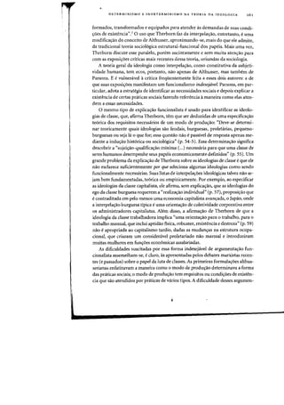 DETERMINISMO E INDETERMINISMO NA TEO RIA DA'IDEOLOGIA 161
formados, transformados e equipados para atender as demandas de suas condi-
croes de existencia".7
0 usa que Therborn faz da interpelalfao, entretanto, e uma
modificacrao do conceito de Althusser, aproximando-se, rnais do que ele admite,
da tradicional teoria sociol6gica estrutural-funcional dos papds. Mais uma vez,
Therborn discute esse paralelo, porem sucintamente e sem muita atencrao para
com as exposicroes criticas rnais recentes dessa teoria, ori'undas da sociologia.
A teoria geral da ideologia como interpelacrao, como constitutiva da subjeti-
vidade humana, tern ecos, portanto, nao apenas de Althusser, mas tambem de
Parsons. E e vulneravel acritica freqiientemente feita a esses dois autores: a de
que suas exposicroes manifestarn urn funcionalismo indesejavel. Parsons, em par-
ticular, adota a estrategia de identificar as necessidades sociais e depois explicar a
existencia de certas pnHicas sociais fazendo referencia a maneira como elas aten-
dem a essas necessidades.
o mesmo tipo de explica<;ao funcionalista e usado para identificar as ideolo-
gias de dasse, que, afirma Therborn, tern que ser deduzidas de uma especificac;ao
te6rica dos requisitos necessarios de urn modo de producrao: "Deve-se deterrni-
nar teoricamente quais ideologias sao feudais, burguesas, proietarias, pequeno-
burguesas ou seja 13 0 que for; essa questao nao epassivel de resposta apenas me-
diante a indu<;ao historica ou sociologica" (p. 54-5). Essa determina<;ao significa
descobrir a "sujeicrao-qualificacrao minima (...) necessaria para que uma classe de
seres humanos desempenhe seus papeis economicamente definidos" (p. 55). Urn
grande problema da explica<;ao de Therborn sobre as ideologias de c1asse Ie que ele
nao esclarece suficienternente par que seleciona algumas ideologias como sendo
funcionalmente necessarias. Suas listas de interpelalfoes ideol6gicas talvez nao se-
jam bern fundarnentadas, te6rica au empiricamente. Par exernplo, ao especificar
as ideologias da classe capitalista, ele afirma, sern explicacrao, que as ideologias do
ego da c1asse burguesa requerem a "realiza<;ao individual" (p. 57), proposi<;ao que
e contraditada em pelo menos uma economia capitalista avancrada, 0 Japao, onde
a interpelacrao burguesa tipica e uma orientacrao de coletividade corporativa entre
os administradores capitalistas. Alem disso, a afirma<;ao de Therborn de que a
ideologia da c1asse trabalhadora implica "uma orienta<;ao para 0 trabalho, para 0
trabalho manual, que inclui aptidao fisica, robustez, resistencia e destreza" (p. 59)
nao e apropriada ao capitalismo tardio, dadas as mudancras na estrutura ocupa-
donal, que criaram urn consideravel proletariado nao manual e introduziram
muitas mulheres em func;:6es econornicas assalariadas.
As dificuldades suscitadas por essa forma indesejavel de argumenta<;ao fun-
cionalista assemelham-se, e claro, as apresentadas pelos debates marxistas recen-
tes (e passados) sobre 0 pape! da luta de classes. As primeiras formula<;6es a!thus-
serianas enfatizavam a maneira como 0 modo de produc;:ao determinava a forma
das praticas sociais; 0 modo de produc;:ao tern requisitos au condicroes de existen-
cia que sao atendidos por praticas de varios tipos. A dificuldade desses argumen-
 