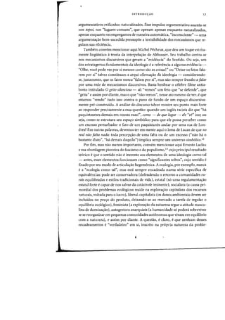 INTRODUyAO 17
argumentativos reificados-naturalizados. Esse impulso argufil:entativo assenta-se
nos topoi, nos "lugares-comuns", que operam apenas enquanto naturalizados,
apenas enquanto os empregamos de maneira automatica, "inconsciente" - uma
argumentac;ao bem-sucedida pressup6e a invisibilidade dos mecanismos que re-
gulam sua eficiencia.
Tambem convem mencionar aqui Michel Pecheux, que deu urn toque estrita-
mente lingiiistico it teoria da interpela<;ao de Althusser. Seu trabalho centra-se
nos rnecanisrnos discursivos que geram a "evidencia" do Sentido. Ou seja, urn
dos estratagemas fundamentais da ideologia e a referencia a alguma evidencia-
"Olhe, voce pode ver por si mesmo como sao as coisas!" ou "Deixe os fatos fala-
rem por si" talvez constituam a arqui-afirrnac;ao da ideologia - considerando-
se, justamente, que os fatos nunca "falam por si", mas sao sempre levados afaZar
por uma rede de mecanismos discursivos. Basta lembrar 0 celebre filme antia-
borto intitulado 0 grito silencioso - ali "vernos" urn feto que "se defende", que
"grita" e assim por diante, mas 0 que "nao vemos", nesse ato mesmo de ver, e que
estamos "vendo" tudo isso contra 0 pano de fundo de um espac;o discursiva-
mente pre-construido. A analise. do discurso talvez mostre seu ponto mais forte
ao responder precisamente a essa questao: quando urn ingles racista diz que "ha
paquistaneses demais em nossas ruas!", como - de que lugar - ele "ve" isso; ou
seja, como se estrutura seu espac;o simb6lico para que ele possa perceber como
urn excesso perturbador 0 fato de urn paquistanes andar por uma fua de Lon-
dres? Em outras palavras, devemos ter em mente aqui 0 lema de Lacan de que no
real mjo falta nada: toda percep<;ao de uma falta ou de urn excesso ("nao ha 0
bastante disto", "ha demais daquilo") implica sempre urn universo simbolico.12
Por fim, mas nao menos importante, convern mencionar aqui Ernesto Laclau
e sua abordagem pioneira do fascismo e do populismo,13 cujo principal resultado
te6rico e que 0 sentido nao e inerente aos elementos de uma ideologia como tal
- antes, esses elementos funcionam como "significantes soltos", cujo sentido e
fixado por seu modo de articulac;ao hegemonica. A ecologia, por exemplo, nunca
e a "ecologia como tal", mas esta sempre encadeada numa serie especifica de
equivalencias: pode ser conservadora (defendendo 0 retorno a comunidades ru-
rais equilibrapas e estilos tradicionais de vida), estatal (s6 uma regulamentac;ao
estatal forte ecapaz de nos salvar da catastrofe iminente), socialista (a causa pri-
mordial dos problemas ecol6gicos reside na explorac;ao capitalista dos recursos
naturais, voltada para 0 lucro), liberal-capitalista (os danos ambientais devem ser
incluidos no pre.yo do produto, deixando-se ao mercado a tarefa de regular 0
equilibrio ecol6gico), feminista (a explorac;ao da natureza segue a atitude mascu-
lina de domina.yao), autogestora anarquista (a humanidade s6 podera sobreviver
se se reorganizar em pequenas comunidades autonomas que vivam em equilibrio
com a natureza), e assim par diante. A questao, eclaro, eque nenhum desses
encadeamentos e"verdadeiro" em si, inscrito na pr6pria natureza da proble-
 