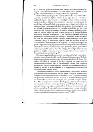 162 UM MAPA DA IDEOLOGIA
tos no marxismo, particularmente aguda em vista da centralidade da luta de clas-
ses para a teoda marxista, eque eles nao deixam espayo para os confUtos de classe
gerados independentemente das exigencias do modo de produ<;:ao.
Therborn tenta evitar alguns dos problemas levantados por sua analise fun-
cionalista, deixando em aberto 0 conceito de ideologia, frisando a importiincia
da luta ideol6gica e demonstrando as contradi<roes dentro das formas ideo16gi-
cas. Ele introduz no debate urn elemento muito bem-vindo de contingencia, que
possibilita a analise da ideologia como uma especie de circulo funcional em que
os sujeitos fazem a ideologia e a ideologia faz os sujeitos. Essa contingencia pode
ser ilustrada de diversas maneiras. Por exemplo, as ideologias nao tern efeitos
uniformes, que operem em unissono, de modo a eriar subjetividades homoge-
neas. No nivel do sujeito, que pode estar na intersec-yao de diversas ideologias
conflitantes, diferentes subjetividades - por exernplo, trabalhador, marido ou
protestante - podem competir pela dominayao. Ademais, 0 carater contradito-
rio talvez seja efetivamente inerente a propria nOyaO de ideologia. Assim, para
Therborn, a criayao da subjetividade implica, a rigor, dois processos: de sujeiyao
do sujeito a uma definiyao particular de seu papel, e de sua qualificafClo para esse
papel. A reproduyao de qualquer organizayao social requer uma certa correspon-
dencia basica entre a sujeiyao e a qualificayao. Entretanto, ha uma possibilidade
intrinseca de conflito entre as duas. Por exemplo, "novos tipos de qualificayao
podem ser exigidos e supridos, novas aptidoes que entram em choque com as
formas tradicionais de sujei<;ao» (p. 17).
Mais uma vez, qualquer funcionamento tranquilo da ideologia pode ser inter-
rompido por conflitos sociais. No caso das classes subalternas, as alter-ideologias
fornecem a base da luta ideologica e, em ultima instancia, da luta de classes. Con-
tudo, a dificuldade da exposi<;ao de Therborn e que ele nao oferece uma dis-
cussao teorica convincente sobre as alter-ideologias. Elas sao vistas como uma
conseqiiencia logicamente inevitavel das ideologias situacionais que produzem
diferenyas, mas nao ha nenhuma explicayao sociologica de como sao mantidas e
surtem efeitos nos conflitos sociais.
Therborn tambem enfatiza, muito acertadamente, 0 modo como as ideolo-
gias sao variadas e contradit6rias. Nao sao apenas os sujeitos interpelados ou
interpeladores que nao tern unidade e consistencia fixas. As proprias ideologias
sao igualrnente multiformes. Para fins anaHticos, as diferentes ideologias podem
ser identificadas de acordo com sua origem, tema, conteudo ou sujeito interpe-
lado. Mas, como processos contfnuos de interpelayao, nao tern nenhum limite
natural, nenhU111 criterio natural que distinga uma ideologia de outra, ou urn
elemento de uma ideologia de sua totalidade. Particularmente nas sociedades
abertas e complexas de hoje, as diferentes ideologias, como quer que sejam defi-
nidas, "nao somente coexistem, competem e entram em choque, como tarnbem
se superpoem, afetam e contaminam umas as outras" (p. 79).
 