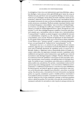 DE'(ERMINISMO E INDETERMINISMO NA TEORIA DA IDEOLOGIA 163
OS DILEMAS DO INDETERMINISMO
A contingencia, e claro, leva a urn indeterminismo que torna dificil dizer, sobre a
luta ideologica, muita coisa que tenha aplicabilidade geral. Apesar da cren,a de
Therborn em que pode haver uma teoria geral da ideologia, ele insiste sensata-
mente em que as ideologias, mesmo dentro do modo capitalista, variam em seus
conteudos e, sobretudo, em seus efeitos. Ele observa que 0 nacionalismo fornece
urn exemplo interessante de como urn discurso ideologico aparentemente direto
contem numerosas contradic;:oes. Therborn assinala a associac;:ao hist6rica entre
as revoluc;:oes burguesas e 0 nacionalismo, "que se vinculou arevoluc;:ao burgue-
sa ao fornecer uma ideologia do conflito que contrap6s ao poder dimistico e/ou
colonial urn Estado de cidadaos legalmente livres e iguais, abrangendo um certo
territorio" (p. 69). Mas a ideologia burguesa e complexa e incoerente, pois epos-
sivel constatar que 0 nacionalismo entra em choque com 0 internacionalismo
("cosmopolitismo") implicito na adesao burguesa a racionalidade do mercado
e ao individualismo competitivo (p. 69). Ademais, Therborn reconhece que
o nacionalismo, como uma das "formulas de legitimac;:ao da classe dominante"
(p. 69), produz efeitos indeterminados, que as vezes levam as classes subalternas
a cerrar fileiras com 0 "interesse nacional" e a apoiar os interesses dominantes,
vez par outra participando da "tradi,ao de luta 'nacional popular'" (p. 70).
Endossarnos essa tese e, ao contrario do que professam diversos rnarxistas
rnodernos, sugerirnos que 0 nacionalisrno tern muita dificuldade de se qualificar
como parte da ideologia dominante do c~pitalismo tardio, ao menos na Gra-
Bretanha. Embora 0 capitalismo tenha-se desenvolvido dentro de Estados na-
cionais e ainda exiba uma importante orientac;:ao nacional, 0 capitalismo tardio
tarnbern tern um expressivo carater transnacional, 0que significa que 0 status do
nacionalisrno como ideologia burguesa e arnbiguo. Portanto, diferentes interes-
ses economicos dentro do capitalismo e suas frac;:oes de classe associadas, nacio-
nais e internacionais, criaram posic;:oes contradit6rias dentro da ideologia domi-
nante. Na medida em que 0 nacionalismo surte efeitos para os subalternos, tais
efeitos tambern sao contraditorios. Por urn lado, 0 nacionalismo muitas vezes fez
parte de uma contra-ideologia popular. Como nos lembrou Hobsbawm convin-
centemente,8 a combinac;:ao de patriotismo e consciencia da classe trahalhadora
foi, historicamente, urn poderoso agente da mudanc;:a social radical. como ocor-
reu na Gra-Bretanha ap6s a Segunda Guerra Mundial e, antes disso, no periodo
cartista. Nos ultimos anos, 0 nacionalismo forneceu instrumentos ao programa
politico da esquerda, notadamente quanta a medidas politicas concernentes a
Cornunidade Economica Europeia e a imposic;:ao de novas restric;:6es a movirnen-
tac;:ao de capital para fora do pais, destinadas a proteger os interesses populares
contra 0 capital monopolista. Por outr~ lado, temos que dar conta do efeito apa-
rentemente unificador do nacionalismo como resposta as ameac;:as externas, em
 