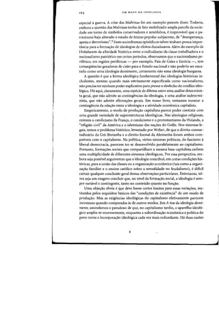 UM MAPA DA IDEOLOGIA
especial aguerra. A crise das Malvinas foi urn exemplo patente disso. Todavia,
embora a questao das Malvinas tenha de fato mobilizado ampla pareela da soeie-
dade em torno de simbolos conservadores e xen6fobos, e improvavel que 0 pa-
triotismo haja alterado 0 estado de animo popular subjacente, de "desesperan<;:a,
apatia e derrotismo".9 Esses sociodramas epis6dicos talvez tenham pouca impor-
taneia para a forma~ao de ideologias de efeitos duradouros. Alem do exemplo de
Hobsbawm da afinidade historiea entre 0 radiealismo da classe trabalhadora e 0
nacionalismo patri6tico em certos periodos, observamos que 0 nacionalismo pe-
riferico, em regioes perifericas - por exemplo, Pais de Gales e Esc6cia -, tern
conseqiiencias geradoras de cisao para 0 Estado nacional e na~ poderia ser enca-
rado como uma ideologia dominante, certamente nao uma ideologia burguesa.
A questao e que a forma ideologica fundamental das ideologias historicas in-
cludentes, mesmo quando mais estritamente especificada como nacionalismo,
nao precisa ter nenhum poder explicativo para preyer 0 desfecho do conflito ideo-
16gico. Ha aqui, claramente, uma especie de dilema entre uma analise determinis-
ta geral, que nao admite as contingencias da ideologia, e uma analise indetermi-
nista, que nao admite afirma<;:oes gerais. Em nosso livro, tentamos mostrar a
contingencia da rela<;:ao entre a ideologia e a atividade economica capitalista.
Empiricamente, 0 modo de produ<;:ao capitalista parece poder coexistir com
uma grande variedade de superestruturas ideo16gicas. Nas ideologias religiosas,
existem 0 catolicismo da Fran<;:a, 0 catolicismo e 0 protestantismo da Holanda, a
«religiao civil" da America e 0 islamismo das na<;:6es do Golfo. Nos sistemas le-
gais, temos 0 problema hist6rico, levantado por Weber, de que a direito consue-
tudimirio da Gra-Bretanha e 0 direito formal da Alemanha foram ambos eom-
pativeis com 0 capitalismo. Na politica, varios sistemas politicos, do fascismo a
liberal-democracia, parecem ter-se desenvolvido paralelamente ao capitalismo.
Portanto, forma<;:6es sociais que compartilham a mesma base capitalista exibem
uma multiplicidade de diferentes sistemas ideo16gicos. Por essa perspectiva, em-
bora seja possivel argumentar que a ideologia contribui, em certas condi<;:6es his-
t6ricas, para a uniao das classes ou a organiza<;:ao econ6mica (tais como a organi-
za~ao familiar e 0 ensino eatolieo sobre a sexualidade no feudalismol. e dWell
extrair qualquer conclusao geral dessas observa<;:6es particulares. Entretanto, tal-
vez seja urn exagero conduir que, no nivel da forma<;:ao social, a ideologia e sem-
pre variavel e contingente, tanto no conteudo quanto na fun<;:ao.
Vma ohje<;:ao 6bvia e que deve haver certos limites para essas varia<;:oes, ins-
tituidos pelos requisitos basicos das «eondi~6es de exist~ncia" de um modo de
produ~ao. Mas as exig~neias ideologicas do capitalismo efetivamente pareeem
incomuns quando comparadas as de outros modos. Em A tese da ideologia domi-
nante, assinalamos 0 paradoxo de que, no capitalismo tardio, 0 aparelho ideo16-
gico amplia-se enormemente, enquanto a subordina<;:ao econ6mica e politica do
povo torna a incorpora<;:ao ideo16gica cada vez mais redundante. Ha duas raz6es
 
