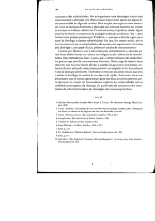 166 UM MAPA DA IDEOLOGIA
construtora das subjetividades. Nos advogariamos uma abordagem muito mais
indeterminista: a ideologia tern efeitos causais importantes apenas em alguns fe-
nomenos sociais, em algumas ocasi6es. Por exemplo, como procuramos mostrar
em A tese da ideologia dominante, a ideologia nao costuma funcionar no sentido
de incorporar as classes subalternas. Da mesma forma, eia pode au nao tef algum
papel na forma«;:ao e manuten'Tao de quaisquer pniticas econ6micas. Ora - para
destacar uma posi<;ao proposta por Therborn -, por que se deveria supor que 0
papel da ideologia eformar subjetividades? Por que, do mesma modo, nao se
deveria presumir que as subjetividades sao apenas contingentemente farmadas
pela ideologia e, com igual efid.cia, podem ser criadas de outras maneiras?
Cremos que Therborn nao esuficientemente indeterminista e, ademais, pa-
rece haver aliado formas marxistas e sociol6gicas muito diferentes de determi-
nismo. Nao pretendemos dizer, eclaro, que 0 indeterminismo nao tenha limi-
tes, postura que seria de urn empirismo insensato. Num artigo de resenha deste
tamanho, nao ha como tentar abordar a questao de quais sao esses Iimites, em-
bora tenhamos esbo<;ado uma solu<;ao possive! com respeito aGra-Bretanha em
A tese da ideologia dominante. Therborn escreveu urn excelente ensaio, que livra
o estudo da ideologia de muitos de seus trayos de rigidez. Entretanto, em suma,
gostariamos que ele usasse algum espayo para falar mais de certas quest6es, par-
ticularmente da relayao do funcionalismo implicito das subjetividades com as
qualidades contingentes da ideologia, do papel exato da economia e dos meca-
nismos da sobredeterminayao das ideologias nao classistas pela classe.
NOTAS
1. Nicholas Abercrombie, Stephen Hill e Bryan S. Turner, The Dominant Ideology Thesis, Lon-
dres, 1980.
2. Goran Therborn, The Ideology ofPower a"d the Power ofIdeology, Londres, 1980. Deste ponto
em diante, as referencias de pagina a esse livro sao fornecidas no texto.
3. Goran Therborn, Science, Class and Society, Londres, 1976, p. 404.
4. Georg Lukacs, The Destructioll ofReason, Londres, 1980.
S. Theodor W. Adorno, Prisms, Londres, 1967.
6. Louis Althusser, For Marx, Londres, 1969. p. 232.
7. Idem. p. 235.
8. Eric Hobsbawm, "Falklands Fallout", Marxism Today, janeiro de 1983.
9. Idem, p. 19.
10. Karl Marx, "The Eighteenth Brumaire of Louis Bonaparte", ill Surveys from Exile, Londres :
Harmondsworth,1974.
 