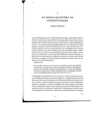 8
AS NOVAS QUESTOES DA
SUBJETIVIDADE
Goran Therborn
A tese da ideologia dominante, I de Nicholas Abercrombie, Stephen Hill e Bryan S.
Turner, e, antes de mais nada, a hist6ria de uma fa'tanha de ca'ra. Relata como os
autores acuam e finalmente matam urn animal chamado "a tese da ideologia do-
minante". No intuito de preservar algum espa~o para a devida avalia~ao dessa
proeza, 0 animal sera doravante ahreviado por TID, e seus ca(j:adores. por AHT.
Emhora narrada nos tons as vezes dissonantes do sociologes, trata-se de uma
hist6ria fascinante, que este resenhador leu com considenivel prazer. Infeliz-
mente, tarnau-se COillum nas resenhas falar-se demais sabre 0 prazer all des-
prazer do comentarista, all sabre suas ideias brilhantes em gera!, deixando-se 0
pobre leitar no escuro quanto ao objeto que ocasionou a resenha. Antes de em-
barcarmos em qualquer avalia.;ao adicional, portanto, deixemos por urn mo-
mento que os autores falem por si.
Segundo AHT,
ha um amplo acordo entre os marxistas, como Habermas, Marcuse, Miliband
e Poulantzas, no sentido de que existe uma poderosa e eficiente ideologia do-
minante nas sociedades capitalistas contemporaneas, e de que essa ideologia
dominante consegue fazer a classe trabalhadora aceitar 0 capitalismo. E sobre
essa tese da ideologia dominante que versa nosso livro. (p. 1)
A "ideologia" eequiparada por AHT as "cren,as" (p. 188), sem nenhuma suposi-
.;ao de falsidade necessaria ou contetido enganador. A argumenta.;ao dos autores
come.;a por dois capitulos que fazem um levantamcnto das teorias que eles criti-
cam e rejeitam. 0 primeiro enfoca tres autores marxistas, Gramsci, Habermas e
Althusser; 0 segundo, as "teorias [sociol6gicas) da cultura popular", particular-
mente 0 trabalho de Talcott Parsons e dos que foram por ele influenciados. AHT
sustentam que ha "semelhans:as consideraveis" nas exposis:6es da ordem social
fornecidas pe1a TID neomarxista e pela teoria da cultura popular da sociologia.
 