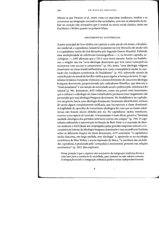 168 UM MAPA DA IDEOLOGIA
Afirma-se que Parsons et al., assim como os marxistas modernos, tendem a se
concentrar na integra(j:3.o normativa das sociedades, com isso se afastando da en-
fase na coerc;3.o nao normativa que ecentral na teoria social chissica, tanto em
Durkheim e Weber quanta no pr6prio Marx.
ARGUMENTOS HIST6RICOS
A parte principal do livro dedica urn capitulo a cada urn de tres temas, 0 feudalis-
rna medieval, 0 capitalismo industrial incipiente na Gra-Bretanha do seculo XIX
eo capitalismo tardio da Gra-Bretanha p6s-Segunda Guerra Mundia!. Exibindo
uma multiplicidade de referencias historiograficas - e, no terceiro capitulo, $0-
ciologicas -, AHT afirmam que a TID euma teoria inexata. Assim, no feudalis-
rno, a religiao nao era "uma ideologia dominante que teve como conseqiH!ncia
incorporar com sucesso a campesinato" (p. 94); antes~ "uma ideologia religiosa
dominante na classe feudallatifundiaria teve como conseqiiencia ajudar na ope-
ra,ao das condi,6es economicas do feudalismo" (p. 93), sobretudo atraves da
contribui,ao da moral da familia cat6lica para regular a heran,a da terra. 0 capi-
talismo britanico incipiente vivenciou 0 desenvolvimento de uma nova ideologia
burguesa dominante, proporcionada pelo radicalismo filosofico, que destruiu 0
«tradicionalismo" e sua san'rao da autoridade social e politica pela referencia alei
natural (p. 96). Entretanto, AHT enfatizam, como seu ponto mais importante,
que a cultura e a ideologia da classe trabalhadora permaneceram largamente naD
permeadas por essa ideologia burguesa dominante. No feudalismo e no capitalis-
mo incipiente, havia uma ideologia dominante claramente identificavel, embora
de modo algum completamente unificada, que incorporava a classe dominante.
A fragilidade do aparelho de transmissao ideologica fez com que as classes subal-
ternas nao fossem muito afetadas por ela. No capitalismo tardio, entretanto,
ocorreu uma especie de inversao. A transmissao e mais eficaz, porem a "limitada
unidade ideol6gica dos periodos anteriores entrou em colapso" (p. 156).0 capi-
talismo submetido ainterven'rao do Estado de Bem-Estar e a concessao de direi-
tos sindicais e individuais aos empregados pelas grandes empresas indicam a in-
consistencia interna da ideologia burguesa dominante e sua ascendencia limitada
sobre as diferentes fra'roes da classe dominante. AHT concluem: «0 capitalismo
tardio funciona, em larga medida, sem ideologia" e, apoiando-se na sociologia
economica de Max Weber e numa expressao de Marx, "a coerencia das socieda-
des capitalistas e produzida pela 'compulsao amonotonia' presente nas rela'roes
economicas" (p. 165). Eles explicam:
Nossa posi<;:ao eque 0 aspecto nao normativo da integra<;:ao sistemica fornece
uma base para a coerencia da sociedade, quer existam au nao valores comuns.
A integra<;:ao social e a integra<;:ao sistemica podem variar independentemente.
 