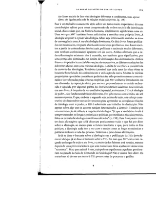 I
I
l
AS NOVAS QUESTOES DA SUBJETrVIDADE
As classes sociais de fato tern ideologias diferentes e conflitantes, mas, apesar
disso, sao ligadas pela rede de relaC;:6es sociais objetivas. (p. 168)
Esse e urn trabalho sumamente serio sobre urn tema muito importante: da uma
contribui~ao valiosa para nossa compreensao da ordem social e da dominac;:ao
social, duas coisas que, na historia humana, infelizmente significaram uma s6.
Uma vez que AHT tambem foram solicitados a resenhar meu proprio livro, A
idealagia da pader e apader da ideologia, talvez seja interessante assinalar as areas
de convergencia com A tese da ideologia dominante. Os dois livros foram publica-
dos no mesmo ano, em parte abordando os mesmos problemas, mas foram escri-
tos a partir de antecedentes intelectuais, politicos e nacionais muito diferentes,
sem nenhum conhecimento aparente urn do outro. Ambos afirmam que a or-
dem/domina~ao existente nao e mantida, em nenhum grau significativo, por
uma crenc;:a dos dominados no direito de domina~ao dos dominadores. Ambos
frisam a importancia crucial da coer~ao nao normativa, as diferentes relac;:6es das
diferentes classes com uma mesma ideologia, e a falta de coerencia e consistencia
da maioria das ideologias. Tambem e possivel que cada uma das duas obras se
houvesse beneficiado do conhecimento e utilizac;:ao da outra. Muitas de minhas
proposic;:oes e precisoes conceituais poderiam ter sido proveitosamente concreti-
zadas e corroboradas pelas kituras empiricas que AHT colhem e introduzem em
sua discussao. A exposic;:ao deles, por sua vez, provavelmente teria sido esclare-
cida e aguc;:ada por algumas partes do instrumentarium analitico desenvolvido
em meu livro. A despeito de sua confluencia parcial, entretanto, TID e A ideologia
do poder... sao fundamentalmente diferentes. Em peIo menos urn sentido, sao ate
mesmo opostos. Eque, embora 0 segundo seja, acima de tudo, urn esforc;:o cons-
trutivo de desenvolver novas ferramentas para apreender as complexas relac;:oes
da ideologia com 0 poder, a TID e sobretudo urn trabalho de destrui<;ao. Nao
apenas sobre algo que os autores estejam determinados a destruir. Termina por
uma convoca¢o de silencio a respeito da ideologia: "Ja que a verdadeira tarefa e
sempre entender as forc;:as economicas e politicas que moldam a vida das pessoas,
falou-se demais da ideologia nas ultimas deeadas" (p. 191). Essa frase pareee con-
ter duas afirmac;:oes: que AHT disseram praticamente tudo 0 que ha por dizer
sobre a ideologia, ao menos para 0 futuro imediato; e que, para todos os fins
priticos, a ideologia nada tern a ver com 0 modo como as forc;:as economicas e
politicas moldam a vida das pessoas. Testemos 0 peso dessas afirma~oes.
Se j' se disse 0 bastante sobre a ideologia com a publiea<;ao da TID, deve de-
correr dai que ja se disse 0 bastante sobre a TID. Foi isso que AHT estiveram ca-
c;:ando ao longo de todo 0 seu livro, e a maioria dos leitores tera notado, mesmo
depois de uma primeira leitura, que seus numerosos tiros acertaram varias vezes
"na mosca". Mas, que animal e esse, cuja pele os orgulhosos cac;:adores pendura-
ram na parede da Sala de Comando da Soeiologia? Nao e muito f.ei! dizer. Os
matadores so deram urn nome aTID poueo antes de puxarem 0 gatilho.
 