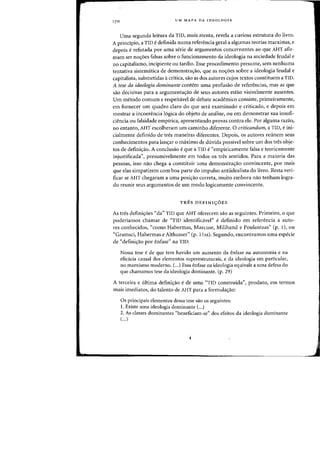 UM MAPA DA IDEOLOGIA
Uma segunda leitura da TID, mais atenta, revela a curiosa estrutura do livro.
A principio, a TID e definida numa referenda geral a algumas teorias marxistas, e
depois e refutada por uma serie de argumentos concernentes ao que AHT afir-
mam ser noyoes falsas sobre 0 fundonamento da ideologia na sociedade feudal e
no capitalismo, incipiente ou tardio. Esse procedinlento presume, sem nenhuma
tentativa sistematica de demonstrac;:ao, que as noc;:oes sabre a ideologia feudal e
capitalista, submetidas acritica, sao as dos autores cujos textos constituem a TID.
A tese da ideologia dominante contem uma profusao de referencias, mas as que
sao decisivas para a argumentac;:ao de seus autores estao visivelmente ausentes.
Urn metodo comum e respeitavel de debate academico consiste, primeiramente,
em fornecer urn quadro claro do que sera examinado e criticado, e depois em
mostrar a incoerencia l6gica do objeto de analise, ou em demonstrar sua insufi-
ciencia ou falsidade empirica, apresentando provas contra ele. Por alguma razao,
no entanto, AHT escolheram urn caminho diferente. 0 criticandum, a TID, e ini-
cialmente definido de tres maneiras diferentes. Depois, as autores reunem seus
conhecimentos para lanc;:ar 0 maximo de dlivida possivel sabre urn dos tres obje-
tos de definic;:ao. A conclusao e que a TID e "empiricamente falsa e teoricamente
injustificada", presumivelmente em todos as tres sentidos. Para a maioria das
pessoas, isso nao chega a constituir uma delllonstrac;:aa convincente, por rnais
que elas simpatizem com boa parte do impulso antiidealista do livr~. Resta veri-
ficar se AHT chegaram a uma posic;:ao correta, muito embora nao tenham logra-
do reunir seus argumentos de urn modo logicamente convincente.
TRES DEFINI<;OES
As tres definiyoes "da" TID que AHT oferecem sao as seguintes. Primeiro, 0 que
poderiamos chamar de "TID identificavel" e definido em referencia a auto-
res conhecidos, "como Habermas, Marcuse, Miliband e Poulantzas" (p. 1), ou
"Gramsci, Habermas e Althusser" (p. 11ss). Segundo, encontramos uma especie
de «defini~ao por enfase" na TID:
Nossa tese e de que tern havido urn aurnento da enfase na autonomia e na
eficacia causal dos elementos superestruturais, e da ideologia em particular,
no marxismo moderno. (...) Essa enfase na ideologia equivale a uma defesa do
que chamamos tese da ideologia dominante. (p. 29)
A terceira e liltima definic;:ao ede uma "TID construida", produto, em termos
mais imediatos, do talento de AHT para a fonnulac;:ao:
Os principais elementos dessa tese sao os seguintes:
1. Existe uma ideologia dominante (...)
2. As classes dominantes "beneficiam-se" dos efeitos da ideologia dominante
(...)
 
