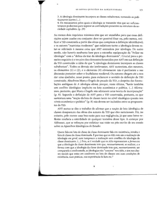 AS NOVAS QUESTOES DA SUBJETIVIDADE
3. A ideologia dominante incorpora as classes subalternas, tornando-as poli-
ticamente inertes (...)
4. as mecanismos pelos quais a ideologia se transmite tem que ser suficien-
temente poderosos para superar as contradiyoes presentes na estrutura da so-
ciedade capitalista. (p. 29)
171
Ao menos dois requisitos minimos tern que ser atendidos para que essas defi-
niyoes sejam usadas em conjunto: deve ser possivel fixar ou, pelo menos, reti-
ficar a TID construida a partir das ohras que compoem a definiyao identifid.vel;
e os autores «marxistas modernos" que enfatizam tanto a ideologia devem es-
tar-se referindo amesma coisa que AHT entendem por ideologia. De outro
modo, nao haveria nenhuma base para a estranha equiparas:ao da "enfase na
ideologia" com a «defesa da tese da ideologia dominante". Crucial para 0 pri-
meiro requisito e 0 terceiro dos elementos fornecidos por AHT em sua definiyao
da TID construfda: a ideia de que «a i!=ieo1ogia dominante incorpora as classes
subalternas". Todos as demais sao irrelevantes. AHT sllstentam, eles mesmos,
os elementos (I) e (2), e 0 elemento (4) obviamente nao e pertinente a sua
discussao posterior sobre 0 feudalismo medieval. Os autores chegam ate a nos
dar uma ajudinha, nesse ponto, para esclarecer 0 sentido da definiyao da TID
construida. Absolvem Marx e Engels do pecado da TID, a despeito das formu-
la<;6es ambiguas de A ideologia alemil, porque, nesta ultima, "havia tambem
urn conflito ideologico implicito na luta economica e politica. (...) Afirma-
mos, portanto, que Marx e Engels nao adotaram uma teoria da incorporas:ao"
(p. 8). Segundo a defini<;ao de AHT para a TID construida, portanto, as que
sustentam uma «nos:ao da luta de classes tanto no nivel ideologico quanto nos
nfveis econ6mico e politico" (p. 8) nao devem ser incluidos entre os proponen-
tes da TID.
AHT nunca se dao a trabalho de afirmar que a no<;ao de luta ideologica de
classes desapareceu das obras dos autores da TID que eles mencionam. Ha, no
entanto, pelo menos uma boa razao para sua negligencia, ja que uma breve re-
flexao revelaria a esterilidade de qualquer tentativa desse tipo. A come~ar por
Althusser, que se esforyou por enfatizar sua visao no p6s-escrito de sell ensaio
sobre as Aparelhos Ideologicos de Estado:
Quem fala em luta de classe da classe dominante fala em resistencia, revolta e
luta de classe da classe dominada. Epor isso que os AlEs nao sao a realizayao da
ideologia em geml, nem tampouco a realizayao sem conflito da ideologia da
classe dominante. (...) Pois, se cverdade que os AlEs rcpresentam a forma em
que a ideologia da classe dominante tern que, necessariamente, se realizar, e a
forma com que a ideologia da classe dominada tern que, necessariamente, ser
comparada e confrontada, as ideologias nao "nascern" nos AlEs, e sim nas clas-
ses sociais que estao em confronto na luta de classes: em suas condi~6es de
existencia, suas praticas, sua experiencia da luta etc.2
 