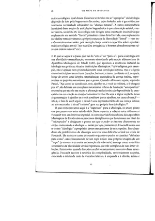 UM MAPA DA IDEOLOGIA
matica ecologica: qual desses discursos tera exito em se "apropriar" da ideologia
depende da luta pela hegemonia discursiva, cujo desfecho nao egarantido por
nenhuma necessidade subjacente ou "alian'fa natural". A Dutra consequencia
inevitavel dessa nO'fao de articula'fao hegemonica e que a inscri'fao estatal, con-
servadora, socialista etc da ecologia nao designa uma conota'fao secundaria que
suplemente seu sentido "literal" primario: como diria Derrida, esse suplemento
(re)define retroativamente a propria natureza da identidade "literal" - um en-
cadeamento conservador, por exemplo, lan'fa uma luz especifica sobre a proble-
matica ecol6gica em si ("por sua falsa arrogancia, 0 homem abandonou suas rai-
zes na ordem natural" etc).
2. 0 que se segue e 0 passo que vai do "em-sf' ao "para-si") para a ideologia em
sua alteridade-externaliza'fao, momento sintetizado pela no<;:ao althusseriana de
Aparelhos Ideol6gicos de Estado (AlE), que apontam a existencia material da
ideologia nas praticas, rituais e institui<;:oes ideologicos.14 A fe religiosa, por exem-
plo, flao eapenas nem primordialmente uma convic'fao interna, mas ea Igreja
como institui'fao e seus rituais (ora'foes, batismo, crisma, confissao etc), os quais,
lange de serem uma simples externaliza<;:ao secundaria da cren'fa intima, repre-
sentam os -pr6prios mecanismos que a geram. Quando Althusser repete, seguindo
Pascal, "Aja como se acreditasse, reze, ajoelhe-se, e voce acreditara, a fe chegara
por si", ele delineia urn complexo mecanismo reflexo de funda'fao "autopoietica"
retroativa que excede em muito a afirmac;:ao reducionista da dependencia da cren-
'fa interna em rela<;:ao ao comportamento externo. Ou seja, a 16gica impHcita dessa
argumenta<;ao e: ajoelhe-se e vod acreditara que se ajaelhau por causa de suaf,,-
isto e, 0 fato de voce seguir 0 ritual euma expressao/efeito de sua crena intima;
aD ser executado, 0 ritual «externo" gera sua propria base ideologica.1S
o que reencontramos aqui ea "regressao" para a ideologia, no exato ponto
em que parecemos estar saindo dela. Nesse aspecto, a rela<;:ao entre Althusser e
Foucault tern urn interesse especial. A contrapartida foucaultiana dos Aparelhos
Ideologicos de Estado sao os processos disciplinares que funcionam no nivel do
"micropoder" e designam 0 ponto em que a poder se inscreve diretamente no
corpo, contornando a ideologia- razao par que, justamente, Foucault nunca usa
o termo "ideologia" a prop6sito desses mecanismos de micropoder. Esse aban-
dono da problematica da ideologia acarreta uma deficiencia fatal na teoria de
Foucault. Ele nunca se cansa de repetir 0 quanta 0 poder se constitui "de baixo
para cima", nao emananando de urn topo unico: essa pr6pria imagem de urn
"topo" (0 monarca ou outra encarnaao da soberania) emerge como urn efeito
secundario da pluralidade de micropniticas, da rede complexa de suas inter-re-
la'foes. Entretanto, quando fontado a exibir 0 mecanismo concreto dessa emer-
gencia, Foucault recorre a retorica da complexidade, extremamente suspeita,
evocando a intricada rede de vinculos laterais, aesquerda e adireita, acima e
 