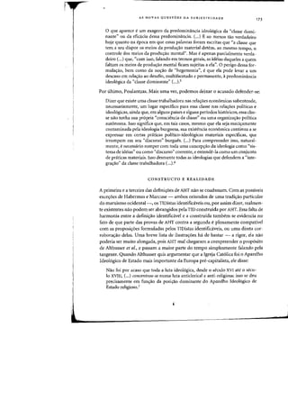 AS NOVAS QUESTOES DA SUBJETIVIDADE
o que aparece e urn exagero da predominancia ideologica da "classe domi-
nante" ou da eficacia dessa predominfmcia. (...) E ao menos tao verdadeiro
hoje quanta na epoca em que essas palavras foram escritas que "a classe que
tern a seu dispor os meios da prodw;:ao material detem, ao meSillO tempo, 0
controle dos meios da prodw;ao mentar'. Mas e apenas parcialmente verda-
deiro (...) que, "com isso, falando em termos gerais, as ideias daqueles a quem
faltam os meios de produ<;:ao mental ficam sujeitas a ela". 0 perigo dessa for-
mula~ao, bern como da no~ao de "hegemonia", eque ela pode levar a urn
descaso em rela~ao ao desafio, multifacetado e permanente, apredominancia
ideol6gica da "classe dominante" (...).5
173
Por ultimo, Poulantzas. Mais uma vez, podemos deixar 0 acusado defender-se:
Dizer que existe uma classe trabalhadora nas rela<;6es econ6rnicas subentende,
necessariamente, urn lugar espedfico para essa classe nas rela~6es politicas e
ideo16gicas, ainda que, em alguns paises e alguns periodos hist6ricos, essa clas-
se nao tenha sua pr6pria "consciencia de classe" ou uma organiza<;:30 politica
aut6noma. Isso significa que, em tais casos, mesmo que ela seja maci<;:amente
contarninada pela ideologia burguesa, sua existencia econ6mica continua a se
expressar em certas praticas politico-ideol6gicas materiais especificas, que
irrompem em seu "discurso" burgues. (...) Para compreender isso, natural-
mente, enecessario romper corn toda uma concep~ao da ideologia como "sis-
tema de ideias" ou como "discurso" coerente, e entende-Ia como urn conjunto
de praticas rnateriais. Isso desmente todas as ideologias que defendern a "inte-
gra~ao" da classe trabalhadora (...)6
CONSTRUCTO E REALI DADE
A primeira e a terceira das defini'roes de AHT nao se coadunam. Com as possiveis
exce'roes de Habermas e Marcuse - ambos oriundos de uma tradi~ao particular
do marxismo ocidental-, os TIDistas identificaveis ou, por assim dizer, realmen-
te existentes nao podem ser abrangidos pela TID construida por AHT. Essa falta de
harmonia entre a defini<;:ao identificavel e a construida tambem se evidencia no
fato de que parte das provas de AHT contra. segundo e plenamente compalivel
com as proposi~oes formuladas pelos TIDistas identifid.veis, ou uma direta cor-
robora~ao delas. Uma breve lista de ilustra~6es ha de bastar - a rigor, ela nao
poderia ser muito alongada, pois AHT mal chegaram a compreender 0 prop6sito
de Althusser et a/., e passam a maior parte do tempo simplesmente falando pela
tangente. Quando Althusser quis argumentar que a Igreja Cat6lica foi 0 Aparelho
Ideol6gico de Estado mais importante da Europa pre-capitalist., ele disse:
Nao foi por acaso que toda a luta ideologica, desde 0 seculo XVI ate 0 secu-
10 XVIII, (...) concentrou-se numa luta anticlerical e anti-religiosa; isso se deu
precisamente em fun~ao da posi<;:ao dominante do Aparelho Ideologico de
Estado religioso.7
 