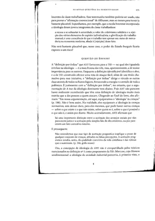 AS NOVAS QUESTOES DA SUBJETIVIDADE 175
lescentes da classe trabalhadora. Esse testemunho tambem poderia ser usado, nao
para provar a "afirmacrao convencional" de Althusser, mas ao menos para torml-Ia
bastante plausivel. Suponhamos, por exemplo, que a escola houvesse incorporado
a ideologia desses jovens integrantes da classe trabalhadora:
a recusa a se submeter aautoridade; 0 valor do coletivismo solidario e a rejei-
ryao dos varios elementos do espirito individualista; a glorificaryao do trabalho
manual; e uma conscit~ncia de que 0 trabalho tern apenas urn status de merca-
doria na economia moderna, aliada a[rejeiryao] desse fato.
Nao sera bastante plausivel que, nesse caso, 0 poder do Estado burgues ficaria
exposto a urn risco?
QUESTAO DE ENFASE?
A "defini,ao por enfase" que AHT forneeem para a TID - na qual ela eigualada
aenfase na ideologia - e a mais frouxa das tres, mas, aparentemente, a de maior
importancia para os autores. Enquanto a definicrao identificavel identifica 0 alvo,
e a da TID construida oferece uma rota de ataque facil, alem de um titulo cha-
mativo para essa iniciativa, a "definicrao por enfase" dirige e vincula as outras
duas atraves de todos os hiatos 16gicos, fornecendo a energia e 0 sentido de toda a
polemica. Ejustamente com a "definicrao por enfase", no entanto, que a argu-
menta<;:ao de A tese da ideologia dominante vern abaixo. Pais AHT nao parecem
haver realmente reconhecido que tern urna definicrao de ideolagia muito mais
restrita que a das pessoas a quem atacam. Chegando ao final do livro, eles afir-
mam: "Em nossa argumenta<;:ao, ate aqui, equiparamos a 'ideologia' as cren<;:as"
(p. (88). Nao ebem assim. Na realidade, eles equiparam a ideologia as eren,as
normativas, sem deixar claro, para des mesrnos, que pode haver outras cren<;:as
- sobre 0 que existe e 0 que nao existe, sobre quem se e, sabre 0 que epassivel e
o que nolo e, e assim por diante. Muito acertadamente, AHT afirmam que
ha uma importante distinry<lo entre a aceitar.;:ao dos arranjos sociais par eles
parecerem justos e a aceitaryao pelo simples fato de eles existirem. ou por pare-
cerem um fato coercitivo externo.
E prosseguem:
Nao entendemos que esse tipo de aceitar.;:aa pragmatica implique a posse de
qua/quer conjunto de crefl(;as, atitudes ou falsas percepr.;:6es. A aceita<;:ao prag-
matica resulta, antes, da qualidade coercitiva da vida cotidiana e das rotinas
que a sustentam. (p. 166, grifo nosso)
Ora, a concep<;:ao de ideologia de AHT nao e compartilhada pelos te6ricos
mencionados na definicrao nO 1 como proponentes da TID. Marcuse, cujo Homem
unidimensional: a ideologia da sociedade industrial pareceriaJ aprimeira vista, 0
 