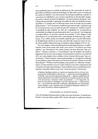 UM MAPA DA [DEOLOGIA
rnais qualificado para ser incluido na defini<;ao da TID construida, de modo al-
gum aderiu adefinic;ao restritiva da ideologia. Ao falar sabre como "as mudan-ras
no carater do trabalho enos instrumentos de prodw;ao modificam a atitude e a
consciencia do trabalhador, que se tornam manifestas na tao discutida <integra-
crao social e cultural' da classe trabalhadora", ele estava fazendo referenda a"assi-
rnilac;ao das necessidades e aspira<;oes, do padrao de vida, das atividades de lazer)
da politica".9 A questao nao ese Marcuse estava certo au errado em sua analise
desse processo - AHT claramente consideram que estava errado. A questao eque
ele viu esse processo como urn efeito do que AHT charnam de "a s6lida e coerciti-
va qualidade da vida cotidiana" (p. 166), de 0 trabalhador ser "incorporado na
comunidade tecnologica da populas:ao governada", por meio de "uma integras:ao
na propria fabrica, no processo material da produs:ao",l0 AHT atingem 0 alvo
mais de perto em sua discussao sobre a preocupas:ao de Habermas com a legiti-
mas:ao. A seu credito, porem, eles tambem registram que 0 conceito habermasia-
no de legitimas:ao estende-se, por vezes, para alem das crens:as no certo e no erra-
do. Nessa medida, Habermas escapa as ressalvas criticas dirigidas a TID (p. 16).
Por outro angulo, a discussao althusseriana da ideologia interessou-se explici-
tamente, entre outras coisas, pelo modo como vimos a C<reconhecer que somos
sujeitos e que funcionamos nos rituais pnHicos da mais elementar vida coti-
diana",!! Quanto a Gramsci, 0 "consentimento" que ele analisou em relas:ao a
hegemonia nao foi nem uma aceitas:ao exclusivamente normativa, no sentido de
AHT, nem uma simples rotina cotidiana, Antes, Gramsci afirmou que "esse con-
sentimento e 'historicamente' causado pelo prestigio (e conseqiiente confians:a)
de que desfruta 0 grupo dominante, por for<;a de sua posi<;ao e fun<;ao no mundo
da produs:ao",!2 Embora essa formulas:ao possa prestar-se a diferentes interpre-
tas:oes, Gramsci tambem soube ser muito explicito acerca dos componentes nao
normativos da hegemonia ideologica. Numa reflexao sobre a possibilidade de in-
terpretar 0 fascismo italiano como uma "revolus:ao passiva", ele escreveu:
A hip6tese ideologica poderia ser exposta nos seguintes termos: ha uma revo-
lw;:ao passiva subentendida no fato de que - atraves da intervens:ao legislativa
do Estado, e por meio da organizas:ao empresarial- algumas modificas:5es de
relativa importancia vern sendo introduzidas na estrutura economica do Pais,
a fim de acentuar 0 elemento "plano de prodUf;ao". (...) 0 importante, do
ponto de vista politico e ideologico, e que ela ecapaz de criar - e efetivamente
cria - um periodo de expectativa e esperanfa, especialmente em certos grupos
sociais italianos, como a grande massa de pequenos-burgueses urbanos e ru-
rais, Assim, ela reforya 0 sistema hegem6nico.!3
CONCEP90ES DA SUBJETIVIDADE
A tese da ideologia dominante deve ser lida com senso de humor. 0 animal voci-
ferante e voraz que Abercrombie, Hill e Turner afirmam ter cas:ado em todas as
Q
J
 