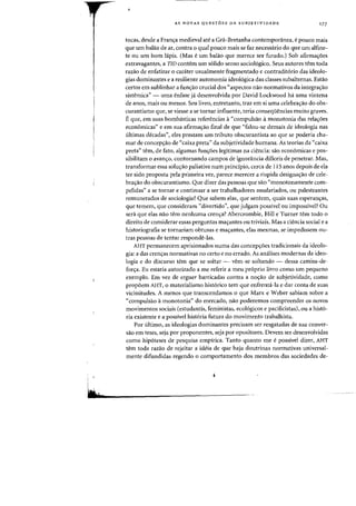 AS NOVAS QUESTOES DA SUBJETIVIDADE 177
tocas, desde a Francra medieval ate a Gra-Bretanha contemporanea, e pouco mais
que urn balao de ar, contra 0 qual pouco mais se faz necessario do que urn alfine-
Ie ou urn born lapis. (Mas eurn balao que merece ser furado.) Sob afirma~6es
extravagantes, a TID contem urn s6lido senso sociol6gico. Seus autores tern toda
razao de enfatizar 0 carater usualmente fragmentado e contradit6rio das ideolo-
gias dominantes e a resiliente autonomia ideo16gica das classes subalternas. Estao
certos em sublinhar a funcrao crucial dos «aspectos nao normativos da integracrao
sistemica" - uma enfase ja desenvolvida por David Lockwood ha uma vintena
de anos, mais ou menos. Seu livro, entretanto, traz em si uma celebracrao do obs-
curantismo que, se viesse a se tornar influente, teria conseqilencias muito graves.
Eque, em suas bombasticas referencias a"compulsao arnonotonia das reiacr6es
economicas" e em sua afirmacrao final de que "falou-se demais de ideologia nas
ultimas decadas", eles prestam urn tributo obscurantista ao que se poderia cha-
mar de concepcrao de "caixa preta" da subjetividade humana. As teorias da «caixa
preta" tern, de fato, algumas funcroes legitimas na ciencia: sao economicas e pos-
sibilitam 0 avancro, contornando campos de ignorancia dificeis de penetrar. Mas,
transformar essa solucrao paliativa num principia, cerca de 115 anos depois de ela
ter sido proposta pela prirneira vez, parece merecer a rispida designacrao de cele-
bracrao do obscurantismo. Que dizer das pessoas que sao "monotonamente com-
pelidas" a se tornar e continuar a ser trabalhadores assalariados, ou palestrantes
rernunerados de sociologia? Que sabern elas, que sentem, quais suas esperancras,
que temem, que consideram "divertido", que julgam passivel ou impassivel? au
sera que elas nao tern nenhuma crencra? Abercrombie, Hill e Turner tern todo 0
direito de considerar essas perguntas rnacrantes ou triviais. Mas a ciencia social e a
historiografia se tornariam obtusas e macrantes, elas rnesmas, se impedissern ou-
tras pessoas de tentar responde-las.
AHT permanecem aprisionados numa das concepcr6es tradicionais da ideolo-
gia: a das crencras norrnativas no certo e no errado. As anaIises modernas da ideo-
logia e do discurso tern que se soltar - vern-se soltando - dessa carnisa-de-
forcra. Eu estaria autorizado a me referir a meu pr6prio livro como urn pequeno
exemplo. Em vez de erguer barricadas contra a nocrao de subjetividade, como
prop5em AHT, 0 rnaterialismo hist6rico tern que enfrenta-Ia e dar conta de suas
vicissitudes. A menos que transcendamos 0 que Marx e Weber sabiam sobre a
"compulsao amonotonia" do mercado, nao poderemos compreender as novas
movimentos sociais (estudantis, feministas, ecol6gicos e pacificistas), ou a hist6-
ria existente e a possivel hist6ria futura do movimento trabalhista.
Por ultimo, as ideologias dominantes precisam ser resgatadas de sua conver-
sao em teses, seja por proponentes, seja por opositores. Devem ser desenvolvidas
como hip6teses de pesquisa empirica. Tanto quanto me e possivel dizer, AHT
tern toda razao de rejeitar a ideia de que haja doutrinas normativas universal-
mente difundidas regendo 0 comportamento dos mernbros das sociedades de-
 