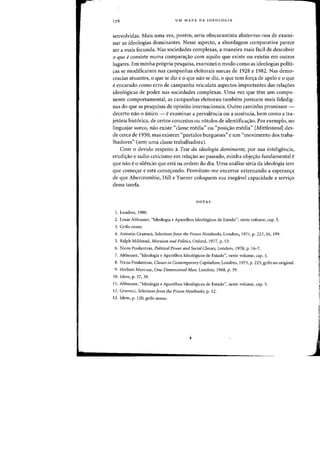 UM MAPA DA IDEOLOGIA
senvolvidas. Mais uma vez, porem, seria ohscurantista ahstermo-nos de exami-
nar as ideologias dominantes. Nesse aspecto, a ahordagem comparativa parece
ser a mais fecunda. Nas sociedades complexas, a maneira mais faci! de descohrir
o que econsiste numa comparaao com aquilo que existe ou existiu em outros
lugares. Em minha pr6pria pesquisa, examinei 0 modo como as ideologias politi-
cas se modificaram nas carnpanhas eleitorais suecas de 1928 a 1982. Nas demo-
cracias atuantes, 0 que se diz e 0 que nao se diz, 0 que tern fora de apelo e 0 que
eencarado como erro de campanha veiculam aspectos importantes das rela6es
ideol6gieas de poder nas sociedades complexas. Vma vez que tern urn compo-
nente comportamental, as campanhas eleitorais tambem parecem rnais fidedig-
nas do que as pesquisas de opiniao internacionais. Outra carninho promissor -
decerto nao 0 tinieo - e examinar a prevalencia ou a ausencia, hem como a tra-
jet6ria hist6rica, de certos conceitos ou r6tulos de identifica'rao. Por exemplo, no
linguajar sueco, nao existe "classe media" ou "posi'rao media" [Mittlestandl des-
de cerca de 1950; mas existem "partidos burgueses" e urn "movimento dos traba-
lhadores" (sem uma classe trabalhadora).
Com 0 devido respeito aTese da ideologia dominal1te, por sua inteligencia,
erudiao e sadio ceticismo em rela'rao aD passado, minha obje'rao fundamental e
que nao e 0 silencio que esta na ordem do dia. Vma analise seria da ideologia tern
que come'rar e esta come'rando. Permitam-me encerrar externando a esperan'ra
de que Abercrombie, Hill e Turner coloquem sua inegavel capacidade a servi'ro
dessa tarefa.
NOTAS
1. Londres, 1980.
2. Louis Althusser, "Ideologia e Aparelhos Ideol6gicos de Estado", oeste volume, cap. 5.
3. Grifo nosso.
4. Antonio Gramsci, Selections from the Prison Notebooks, Londres. 1971, p. 227, 16, 199.
5. Ralph Miliband, Marxism and Politics, Oxford, 1977, p. 53.
6. Nicos Pouiantzas, Political Power and Social Classes, Londres, 1978, p. 16-7.
7. Althusser, "ldeologia e Aparelhos Ideol6gicos de Estado", neste volume, cap. 5.
8. Nicos Poulantzas, Classes jlJ Contemporary Capitalism, Londres, 1973, p. 223; grifo no original.
9. Herbert Marcuse, One-Dimensiollal Melli. Londres, 1968, p. 39.
10. Idem, p. 37, 39.
11. Althusser, "Ideologia e Aparelhos Ideol6gicos de Estado", neste volume, cap. 5.
12. Gramsci, Selectiolls from the Prison Notel,ooks, p. 12.
13. Idem, p. 120; grifo nosso.
"
f,
,
J
 
