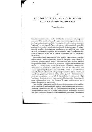 ,.
9
A IDEOLOGIA E SUAS VICISSITUDES
NO MARXISMO OCIDENTAL
Terry Eagleton
Pensar no marxismo como a analise cientifica das formayoes sociais, au pensar
nele como ideias em luta ativa, tende a gerar duas epistemologias muito diferen-
tes. No primeiro casa, a consciencia eessencialmente contemplativa, visando a se
"equiparar" ou "corresponder" a seu objeto com a maxima acuidade passivel de
cogniyao. No segundo, a consciencia e, muito mais obviamente, parteda realida-
de social, uma faccra dinamica de sua transformac;:ao potencial. E, se assim e, flaD
pareceria inteiramente apropriado, para urn pensador como Georg Lukacs, dizer
se esse pensamento "reflete" ou "se encaixa" na historia a qual esta inseparavel-
mente ligado.
Quando a consciencia eapreendida dessa maneira, como uma forcra transfor-
madora unida a realidade que busca modificar, nao parece haver, entre ela e
a realidade, nenhum "espacro" em que a falsa consciencia possa germinar. As ideias
nao podem ser "infieis" a seu objeto, se, na verdade, sao parte dele. Nos termos do
fil6sofo J. L. Austin, podemos falar de urn enunciado "constativo", que visa a des-
crever 0 mundo, como sendo verdadeiro ou falso; mas nao faria sentido falar
de uma exposicrao "performativa" como "refletindo" correta ou incorretamente a
realidade. Nao estou descrevendo nada quando prometo levar alguem ao teatro, ou
quando 0 xingo por jogar tinta em minha camisa. Quando batizo cerimoniosa-
mente urn navio, ou me posto ao lade de alguem diante de urn sacerdote e digo
"sim", esses sao acontecimentos materiais na realidade, atos tao eficazes quanto
passar minhas meias a ferro, e nao "imagens" de algum estado de coisas que se
possam dizer exatas ou equivocadas.
Isso significa, entao, que 0 modelo da consciencia como cognitiva (ou falsa-
mente cognitiva) deve ser desalojado por uma imagem da consciencia como per-
formativa? Nao exatamente, pois esta claro que essa oposicrao, ate certo ponto,
pode ser desconstruida. Nao ha sentido em eu prometer levar alguem ao teatro,
se 0 teatro em questao tiver sido fechado na semana passada sob a acusacrao de
179
 