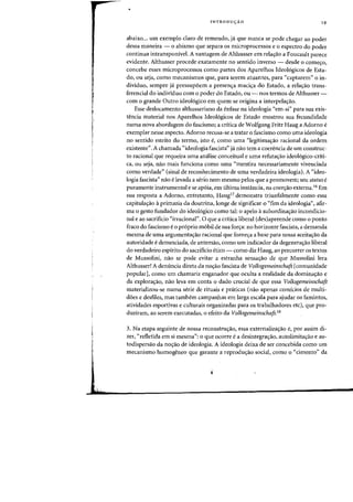 i
I
INTRODUyAO 19
abaixo... urn exemplo claro de remendo, ja que nunca se pode chegar ao pader
dessa maneira - 0 abismo que separa os microprocessos e 0 espectro do pader
continua intransponivel. A vantagem de Althusser em reia<;:ao a Foucault pareee
evidente. Althusser procede exatamente no sentido inverso - desde 0 comec;o,
coneebe esses microprocessos como partes dos Aparelhos Ideologicos de Esta-
do, ou seja, como mecanismos que, para serem atuantes, para "captarem" 0 in-
dividuQ, sempre ja pressupoem a presenc;a maciera do Estado, a relaC;3o trans-
ferencial do individuo com 0 pader do Estado, ou - nos terrnos de Althusser-
com 0 grande OutfO ideol6gico em quem se origina a interpelac;ao.
Esse deslocamento althusseriano da enfase na ideologia "em-si" para sua exis-
tencia material nos Aparelhos Ideol6gicos de Estado mostrou sua fecundidade
numa nova abordagem do fascismo; a critica de Wolfgang Fritz Haug a Adorno e
exemplar nesse aspecto. Adorno recusa-se a tratar 0 fascismo como uma ideologia
no sentido estrito do termo, isto e, como uma "legitimac;:ao radonal da ordem
existente". A chamada "ideologia fascista" ja nao tern a coerencia de urn construc-
to radonal que requeira uma analise conceitual e uma refutac;:ao ideologico-criti-
ca, ou seja, nao mais funciona <:omo uma "mentira necessariamente vivendada
como verdade" (sinal de reconhecimento de uma verdadeira ideologia). A "ideo-
logia fascista" nao e levada a serio nem mesmo pelos que a promovem; seu statuse
puramente instrumental e se apoia, em ultima instancia, na coerc;:ao externa. 16
Em
sua resposta a Adorno, entretanto, Haugl ? demonstra triunfalmente como essa
capitulac;:ao aprimazia da doutrina, lange de significar a "fim da ideologia", afir-
rna 0 gesto fundador do ideol6gico como tal: 0 apelo asubordinal'ao incondicio-
nal e ao sacrificio "irracional". 0 que a critica liberal (des)apreende como 0 ponto
fraco do fascismo e 0 proprio m6bil de sua forc;:a: no horizonte fascista, a demanda
mesma de uma argumentac;:ao racional que fornec;:a a base para nossa aceitac;:ao da
autoridade e denunciada, de antemao, como urn indicador da degeneracrao liberal
do verdadeiro espirito do sacrificio etico - como diz Haug, ao percorrer os textqs
de Mussolini, nao se pode evitar a estranha sensac;:ao de que Mussolini lera
Althusser! A denuncia direta da no,ao fascista de Volksgemeinschaft [comunidade
popular], como urn chamariz enganador que oculta a realidade da dominal'ao e
da explora,ao, nao leva em conta 0 dado crucial de que essa Volksgemeinschaft
materializou-se numa serie de rituais e pr<iticas (nao apenas comicios de multi-
does e desfiles, mas tambem campanhas em larga escala para ajudar as famintos,
atividades esportivas e culturais organizadas para os trabalhadores etc), que pro-
duziram, ao serem executadas, °efeito da Volksgemeinschaft.l8
3. Na etapa seguinte de nossa reconstruc;:ao, essa externalizac;:ao e, par assim di-
zer, "refletida em si mesma": °que ocorre e a desintegracrao, autolimitacrao e au-
todispersao da no,ao de ideologia. A ideologia deixa de ser concebida como urn
mecanismo homogeneo que garante a reproduc;:ao social, como °"cimento" da
 
