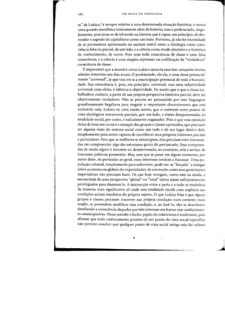 I
182 UM MAPA DA IDEOLOGIA
ta" de Lukacs,3 esempre relativa a uma determinada situac;:iio historica, e nunca
uma quesHio metafisica inteiramente aiem da hist6ria; mas 0 proletariado) singu-
larmente, posiciona-se de tal modo na hist6ria que ecapaz, em principio, de des-
vendar 0 segredo do capitalismo como urn todD. Portanto, ja naa ha necessidade
de se permanecer aprisionado na antitese esteril entre a ideologia como cons-
ciencia falsa ou parcial, de urn lado, e a ciencia como modo absoluto e a-hist6rico
de conhecimento, de outro. Pais nern toda consciencia de classe e uma falsa
consciencia, e a ciencia euma simples expressao ou codificayao da "verdadeira"
consciencia de classe.
E improvavel que a maneira como Lukacs efluncia essa tese conquiste muitas
adesoes irrestritas nos dias atuais. 0 proletariado, diz ele, euma classe potencial-
mente "universal", ja que traz em si a ernancipa<;:ao potencial de toda a humani-
dade. Sua consciencia e, pois, em principio, universalj mas uma subjetividade
universal, com efeito, eidentica aobjetividade. De modo que 0 que a classe tra-
balhadora conhece, a partir de sua propria perspectiva historica parcial, cleve ser
objetivamente verdadeiro. Nao se precisa ser persuadido por essa linguagcI11
grandiosamente hegeliana para resgatar 0 importante discernimento que esta
embutido nela. Lukacs ve, com muito acerto, que 0 contraste entre pontos de
vista ideologicos meramente parciais, por urn lado, e visoes desapaixonadas cia
totalidade social, por outro, eradicalmente enganador. Pois 0 que essa oposi'rao
deixa de levar em conta ea situa<;:ao dos grupos e classes oprimidos, que precisam
tel' alguma visao do sistema social como urn todo e de seu lugar dentro dele,
simplesrnente para serem capazes de reconhecer seus proprios interesses parciais
e particulares. Para que as mulheres se emancipern, elas precisarn estar interessa-
das em cornpreender algo das estruturas gerais do patriarcado. Essa compreen-
sao de modo algum einocente ou desinteressadaj ao contrario, esta a servi<;:o de
interesses politicos prementes. Mas, sem que se passe em algum momenta, pOl'
assim dizer, do particular ao geral, esses interesses tendem a fracassar. Vma po-
pula<;:ao colonial, simplesmente para sobreviver, pode ver-se "for<;:ada" a indagar
sobre as estruturas globais do imperialismo, de urn modo como seus governantes
imperialistas nao precisam fazer. Os que hoje renegam, como esta na moda, a
necessidade de uma perspectiva "global" ou "total" talvez sejam suficientemente
privilegiados para dispensa-Ia. A intersec<;:ao entre a parte e 0 todo se estabelece
da maneira rnais significativa ali onde essa totalidade incide com urgencia nas
condi<;:oes sociais imediatas do pr6prio sujeito. 0 que Lukacs frisa eque alguns
grupos e classes precisam inscrever sua propria condi<;:ao num contexte mais
ampio, sc pretendem modificar essa condi<raOi e, ao faze-la, eles se descobrem
desafiando a consciencia daqueles que tem interesse em barrar esse conhecimen-
to emancipatorio. Nesse sentido 0 bicho-papao do relativismo eirrelevante, pais
afirmar que todo conhecimento provem de urn ponto de vista social cspecifico
nao pennite concluir que qualquer ponto de vista social antigo seja tao valioso
 