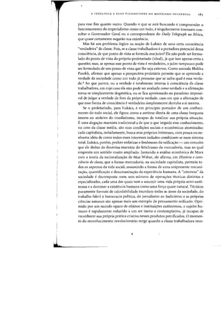 J.
•.
A IDEOLOGIA E SUAS VICISSITUDES NO MARXISMO OCIDENTAL 183
para esse fim quanta Dutro. Quando 0 que se esta buscando ecompreender 0
funcionamento do imperialismo como urn todD, esingularmente insensato con-
sultar 0 Governadar Geral ou 0 correspondente do Daily Telegraph na Africa,
que quase certarnente neganlo sua existencia.
Mas ha urn problema 16gico na no<;:8.o de Lukacs de uma certa consciencia
"verdadeira" de classe. Pois, se a classe trabalhadora ea partadora patencial dessa
consciencia, de que ponto de vista se formula esse juizo? Ele nao pode ser formu-
lado da panta de vista da pr6pria proletariada (ideal), ja que issa apenas evita a
questao; mas, se apenas esse ponto de vista everdadeiro, 0 jUlzo tampouco pode
ser farmulada de urn panta de vista que Ihe seja externa. Cama assinala Bhikhu
Parekh, afirmar que apenas a perspectiva proletaria permite que se apreenda a
verdade da sociedade como um todo ja presume que se saiba qual eessa verda-
de.4 Ao que parece, ou a verdade e totalmente interna aconsciencia da classe
trabalhadora, em cujo caso ela nao pode ser avaliada como verdade e a afirmayao
torna-se simplesmente dogmatica, ou se fica aprisionado no paradoxa impossi-
vel de julgar a verdade de fara da pr6pria verdade, casa em que a afirma~aa de
que essa forma de cansciencia e verdadeira simplesmente derruba a si mesma.
Se a proletariado, para Lukacs, e em principio portador de urn conheci-
mento do todo social, ele figura como a antitese direta de uma classe burguesa
imersa no atoleiro do imediatismo, incapaz de totalizar sua propria situayao.
E uma alegayao marxista tradicional a de que 0 que impede esse conhecimento,
no caso da classe media, sao suas condiy6es sociais e economicas atamizadas:
cada capitalista, isoladamente, busca seus proprios interesses, com pouca ou ne-
nhuma ideia de como todos esses interesses isolados combinam-se num sistema
total. Lukacs, porem, prefere enfatizar 0 fenomeno da reifica<;:ao - urn conceito
que ele deduz da doutrina marxista do fetichismo da mercadoria, mas ao qual
empresta urn sentido muito ampliado. Juntando a analise economica de Marx
com a teoria da racionaliza<;:ao de Max Weber, ele afirma, em Hist6ria e COl1S-
cib1cia de dasse, que a forma-mercadoria, na sociedade capitalista, permeia to-
dos os aspectos da vida social, assumindo a forma de uma onipresente mecani-
ZayaO, quantifica<;:ao e desumaniza<;:ao da experiencia humana. A "inteireza" da
sociedade e decomposta num sem-numero de opera<;:6es tecnicas distintas e
especializadas, cada uma das quais vern a assumir uma vida propria semi-aut6-
noma e a dominar a existencia humana como uma for<;:a quase natural. Tecnicas
puramente formais de calculabilidade inundam todas as areas da sociedade, do
trabalho fabril aburocracia polftica, do jornalismo ao Judiciario; e as proprias
ciencias naturais sao apenas mais urn exemplo de pensamento reificado. Opri-
mido por urn mundo opaco de objetos e institui<;:6es aut6nomos, 0 sujeito hu-
mana e rapidamente reduzido a urn ser inerte e contemplativo, ja incapaz de
reconhecer sua propria pratica criativa nesses produtos petrificados. 0 momen-
ta do reconhecimento revolucionario surge quando a classe trabalhadora reco-
 