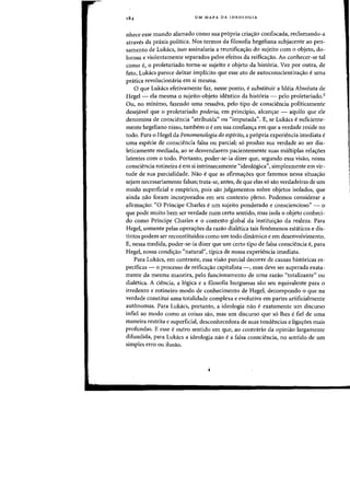 UM MAPA DA IDEOLOGIA
nhece esse mundo alienado como sua pr6pria criac;:ao confiscada, reclamando-a
atraves da praxis politica. Nos termos da filosofia hegeliana subjacente ao pen-
samento de Lukacs, isso assinalaria a reunificac;:ao do sujeito com 0 objeto, do-
lorosa e violentamente separados pelos efeitos da reificac;:ao. Ao conhecer-se tal
como e, 0 proletariado torna-se sujeito e objeto da hist6ria. Vez por outra, de
fato, Lukacs parece deixar implicito que esse ate de autoconscientizac;:ao e uma
pnitica revoluciomiria em si mesma.
o que Lukacs efetivamente faz, nesse ponto, e substituir a Ideia Absoluta de
Hegel - ela mesma 0 sujeito-objeto identico da hist6ria - pelo proletariado.5
Ou, no minimo, fazendo uma ressalva, pelo tipo de consciencia politicamente
desejavel que 0 proletariado poderia, em principio, alean,ar - aquilo que ele
denomina de consciencia "atribuida" ou "imputada". E, se Lukacs e suficiente-
mente hegeliano nisso, tambem 0 e em sua confianc;:a em que a verdade reside no
todo. Para 0 Hegel da Fenomenologia do espirito, a pr6pria experiencia imediata e
uma especie de consciencia falsa ou parcial; s6 produz sua verdade ao ser dia-
leticamente mediada, ao se desvendarem pacientemente suas multiplas relaC;:6es
latentes com 0 todo. Portanto, poder-se-ia dizer que, segundo essa visao, nossa
consciencia rotineira e em si intrinsecamente "ideoI6gical), simplesmente em vir-
tude de sua parcialidade. Nao e que as afirmac;:6es que fazemos nessa situac;:ao
sejam necessariamente falsas; trata-se, antes, de que elas s6 sao verdadeiras de urn
modo superficial e empirico, pois sao julgamentos sabre objetos isolados, que
ainda nao foram incorporados em seu contexto pleno. Podemos considerar a
afirmac;:ao: "0 Principe Charles e urn sujeito ponderado e consciencioso" - 0
que pode muito bern ser verdade num certa sentido, mas isola 0 objeto conheci-
do como Principe Charles e 0 contexto global da institui,ao da realeza. Para
Hegel, somente pelas operac;:6es da razao dialetica tais fenomenos est<iticos e dis-
tintos podem ser reconstituidos como urn todo dinamico e em desenvolvimento.
E, nessa medida, poder-se-ia dizer que urn certo tipo de falsa consciencia e, para
Hegel, nossa condic;:ao "natural", tipica de nossa experiencia imediata.
Para Lukacs, em contraste, essa visao parcial decorre de causas hist6ricas es-
pedficas - 0 processo de reificac;:ao capitalista -, mas deve ser superada exata-
mente da mesma maneira, pelo funcionamento de uma razao "totalizante" ou
dialetica. A ciencia, a 16gica e a filosofia burguesas sao seu equivalente para 0
irredento e rotineiro modo de conhecimento de Hegel, decompondo 0 que na
verdade constitui uma totalidade complexa e evolutiva em partes artificialmente
autonomas. Para Lukacs, portanto, a ideologia nao e exatamente urn discurso
infiel ao modo como as coisas sao, mas urn discurso que s6 lhes e fiel de uma
maneira restrita e superficial, desconhecedora de suas tendencias e ligac;:6es mais
profundas. E esse e outro sentido em que, ao contrario da opiniao largamente
difundida, para Lukacs a ideologia nao e a falsa consciencia, no sentido de urn
simples erro ou ilusao.
i
 