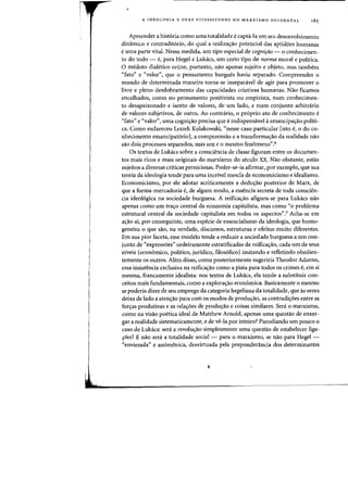 A IDEOLOGIA E SUAS VICISSITUDES NO MARXrSMO OCIDENTAL 18S
Apreender a historia como uma totalidade ecapta-Ia em seu desenvolvimento
dinamico e contradit6rio, do qual a realiza<;ao potencial das aptid6es humanas
e uma parte vital. Nessa medida, urn tipo especial de cognirao - 0 conhecimen-
to do todo - e, para Hegel e Lukacs, urn certo tipo de norma moral e politica.
o medoto dialetico reune, portanto, nao apenas sujeito e objeto, mas tambern
((fato" e ((valor", que 0 pensamento burgues havia separado. Compreender 0
mundo de determinada maneira torna-se insepanivel de agir para promover 0
livre e pleno desdobramento das capacidades criativas humanas. Nao ficamos
encalhados, como no pensamento positivista ou empirista, num conhecimen-
to desapaixonado e isento de valores, de urn lado, e num conjunto arbitnirio
de valores subjetivos, de outro. Ao contrario, 0 proprio ata de conhecimento e
((fato" e ((valor", uma cogni<;ao precisa que e indispensavel aemancipa<;ao pohti-
ca. Como esclareceu Leszek Kolakowski, ((nesse caso particular [isto e, 0 do co-
nhecimento emancipat6rioJ, a compreensao e a transforma<;ao da realidade nao
sao dois processos separados, mas urn e 0 mesmo fenomeno".6
Os textos de Lukacs sobre a consciencia de classe figuram entre as documen-
tos mais ricos e mais originais do marxismo do seculo xx. Nao obstante, estao
sujeitos a diversas criticas perniciosas. Poder-se-ia afirmar, por exemplo, que sua
teoria da ideologia tende para uma incrlvel mescla de economicismo e idealismo.
Economicismo, por ele adotar acriticamente a dedu<;ao posterior de Marx, de
que a forma-mercadoria e, de algum modo, a essencia secreta de toda conscien-
cia ideol6gica na sociedade burguesa. A reifica,ao afigura-se para Lukacs nao
apenas como urn tra<;o central da economia capitalista, mas como ((0 problema
estrutural central da sociedade capitalista em todos as aspectos''? Acha-se em
a<;ao ai, por conseguinte, uma especie de essencialismo da ideologia, que homo-
geneiza 0 que sao, na verdade, discursos, estruturas e efeitos muito diferentes.
Em sua pior faceta, esse modelo tende a reduzir a sociedade burguesa a urn con-
junto de ((express5es" ordeiramente estratificadas de reifica<;ao, cada urn de seus
niveis (economico, politico, juridico, filos6fico) imitando e refletindo obedien-
temente os outros. Alem disso, como posteriormente sugeriria Theodor Adorno,
essa insistencia exclusiva na reifica<;ao como a pista para todos os crimes e, em si
mesma, francamente idealista: nos textos de Lukacs, ela tende a substituir con-
ceitos mais fundamentais, como a explora<;ao ecanomica. Basicamente 0 mesmo
se poderia dizer de seu emprego da categoria hegeliana da totalidade, que as vezes
deixa de lado a aten<;ao para com as modos de produ<;ao, as contradi<;6es entre as
for<;as produtivas e as rela<;6es de produ<;ao e coisas similares. Sera 0 marxismo,
como na visao poetica ideal de Matthew Arnold, apenas uma questao de enxer-
gar a realidade sistematicamente, e de ve-Ia por inteiro? Parodiando urn pouco 0
caso de Lukacs: sera a revolu<;ao simplesmente uma questao de estabelecer liga-
pies? E nao sera a totalidade social - para 0 marxismo, se nao para Hegel -
((enviesada" e assimetrica, desvirtuada pela preponderancia dos determinantes
 