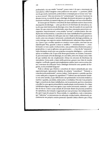 188 UM MAPA DA IDEOLOGIA
proletariado, em sell estado "normal", pOlleD mais edo que a encarna~ao da
mercadoria, edificil imaginar como poderia ser urn sujeito - e, portanto, dificil
ver de que modo, exatamente, poderia fazer a transi<;ao para se tornar uma "clas-
se em si mesma". Mas esse processo de "contamina<;ao" naa parece funcionar na
dire<;iio inversa, no sentido de que a ideologia dominante naa parece ser significa-
tivamente moldada, de maneira alguma, por urn dhHogo com seus subordinados.
]ei vimos que em Historia econsciencia de classe realmente existem duas teorias
discrepantes da ideologia - uma que decorre do fetichismo da mercadoria, DU-
tra de uma visao historicista da ideologia como visao de munrlo de urn sujeito de
classe. No que eoneerne ao proletariado, essas duas eoneep<;oes pareeeriam eor-
responder, respectivamente, a seus estados "normal" e revolucionario. Em con-
di<;oes nao revolucionarias, a consciencia da classe trabalhadora fica passivamen-
te submetida aos efeitos da reifica<;aoj nao nos e dada nenhuma pista quanto ao
modo como essa situa<;ao e ativamente constituida pela ideologia proletaria, ou
como interage com aspectos menos obedientemente submissos dessa experien-
cia. Como e que a mulher operaria se constitui como sujeito, com base em sua
objetifica<;ao? Mas, quando a classe se modifica - rnisteriosamente -, trans-
formando-se num sujeito revolucionario, uma problem<itica historicista passa a
preponderar, e 0 que se aplicava a seus governantes - 0 fato de eles "saturarem"
toda a forma<;ao social com suas pr6prias concep<;oes ideol6gicas - pode entao
aplicar-se tambem a ela. 0 que se diz desses governantes, no entanto, e incoeren-
te, pois essa noc;ao ativa da ideologia, no caso deles, entra em choque com a visao
de que tambem eles sao simplesmente vitimas da estrutura do fetichismo da
mercadoria. Como pode a classe media governar, gra<;as asua visao de mundo
singular e unificada, quando esta simplesmente sujeita, junto com as outras clas-
ses, aestrutura da reifica<;ao? Sera a ideologia dominante uma questao da bur-
guesia, ou da sociedade burguesa?
Pode-se afirmar que Historia e consciencia de classe e prejudicado por uma
supervaloriza<;ao tipicamente idealista da pr6pria «consciencia". "Somente a
consciencia do proletariado", escreve Lukacs, "pode apontar 0 caminho que leva
a uma saida para 0 impasse do eapitalismo"jI2 embora isso seja bastante ortodo-
xo em certo sentido, ja que dificilmente urn proletariado inconsciente tenderia a
resolver a questao, sua enfase, ainda assim, ereveladora. Pois nao eem primeiro
lugar a consciencia da dasse trabalhadora, real ou potencial, que leva 0 marxismo
a escolhe-Ia como agente primordial da transforma<;ao revolucionaria. Se a classe
trabalhadora figura como esse agente, epar razoes estruturais, materiais - pelo
fato de ela ser 0 tinico corpo situado de tal modo dentro do processo produtivo
do capitalismo, tao treinado e organizado por esse processo e tao indispensavel a
ele, que ecapaz de assumi-Io. Nesse sentido, e0 capitalismo, e nao 0 marxismo,
que "seleciona" os instrumentos da subversao revolucionaria, alimentando pa-
cientemente seu proprio coveiro potencial. Quando Lukacs observa que a for<;a
 