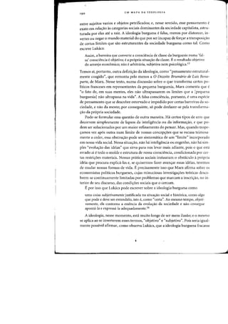 I
!
I
L.
UM MAPA DA IDEOLOGIA
entre sujeitos vazios e objetos petrificados; e, nesse sentido, esse pensamento e
exato em relayao as categorias sociais dominantes da sociedade capitalista, estru-
turada por elas ate a raiz. A ideologia burguesa e falsa, menos por distorcer, in-
verter ou negar 0 mundo material do que por ser incapaz de fon;:ar a transposiyao
de certos limites que sao estruturantes da sociedade burguesa como tal. Como
escreve Lukacs:
Assim, a barreira que converte a consciencia de classe da burguesia numa 'fal-
sa' consciencia eobjetiva; ea propria situayao da classe. E 0 resultado objetivo
do arranjo econ6mico; nao earbitniria, subjetiva nem psicologica.1S
Temos ai, portanto, outra definiyao da ideologia, como "pensamento estrutural-
mente coagido", que remonta peIo menos a 0 Dezoito Brumdrio de Luis Bona-
parte, de Marx. Nesse texto, numa discussao sobre 0 que transforma certos po-
liticos franceses em representantes da pequena burguesia, Marx comenta que e
«0 fato de, em suas mentes, eles nao ultrapassarem os limites que a [pequena
burguesia1nao ultrapassa na vida". A falsa consciencia, portanto, e uma especie
de pensamento que se descobre estorvado e impedido por certas barreiras da so-
ciedade, e nao da mente; por conseguinte, s6 pode desfazer-se pela transforma-
,ao da pr6pria sociedade.
Pode-se formular essa questao de outra maneira. Ha certos tipos de erro que
decorrem simplesmente de lapsos da inteligencia au da informayao, e que po-
dem ser solucionados por urn maior refinamento do pensar. Mas, quando trope-
yamos vez ap6s outra num limite de nossas concepyoes que se recusa teimosa-
mente a ceder, essa obstruyao pode ser sintornatica de urn «limite" incorporado
em nossa vida social. Nessa situayao, nao ha inteligencia au engenho, nao h<i sim-
ples «evoluyao das ideias" que sirva para nos levar rnais adiante, pois 0 que esta
errado ai e todo 0 molde e estrutura de nossa conscieneia, eondicionada pOl' cer-
tas restriyoes materiais. Nossas praticas sociais instauram 0 obstaeulo a propria
ideia que proeura explica-las e, se quisermos fazer avanyar essas ideias, teremos
de mudar nossas formas de vida. E preeisamente isso que Marx afinna sobre os
eeonomistas politicos burgueses, cujas minuciosas investigayoes teorieas deseo-
brem-se eontinuamente limitadas par problemas que Inarcam a inscri<;:ao, no in-
terior de seu discurso, das condi<;:6es sociais que a eeream.
E par isso que Lukacs pode escrever sabre a ideologia burguesa como
uma coisa subjetivamente justificada na situayao social e historica, como alga
que pode e deve ser entendido, isto e, como "certa". Ao mesmo tempo, objeti-
vamente, ela contorna a essencia da evolw;ao da sociedade e nao consegue
aponta-la e expressa-la adequadamente.16
A ideologia, nesse momento, esta muito lange de ser mera ilusao; e 0 mesmo
se aplica ao se inverterem esses termos, «objetivo" e "subjetivo". Pais seria igual-
mente possivel afirmar, como observa Lukacs, que a ideologia burguesa fracassa
 