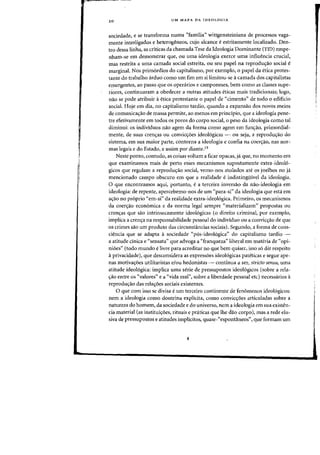 20 UM MAPA DA IDEOLOGIA
sociedade, e se transforma numa «familia" wittgensteiniana de processos vaga-
mente interligados e heterogeneos, cuja alcance eestritamente localizado. Den-
tra dessa linha, as criticas da chamada Tese da Ideologia Dominante (TID) empe-
nham-se em demonstrar que, OU uma ideologia exerce uma influencia crucial,
mas restrita a uma camada social estreita, ou seu papel na reprodU(;:ao social ~
marginal. Nos primordios do capitalismo, por exemplo, 0 pape! da etica prates-
tante do trabalho arduo como urn fim em si limitou-se acamada dos capitalistas
emergentes, aD passo que os operarios e camponeses, bern como as classes supe-
riores, continuaram a obedecer a Dutras atitudes eticas mais tradicionais; logo,
flaO se pode atribuir a etica protestante 0 papel de "cimento" de todo 0 edificio
social. Hoje em dia, no capitalismo tardio, quando a expansao dos novos meios
de comunicac;ao de massa permite, ao menos em principio, que a ideologia pene-
tre efetivamente em todos os poros do corpo social, 0 peso da ideologia como tal
diminui: os individuos nao agem da forma como agem em func;ao, primordial-
mente, de suas crenc;as ou convio;oes ideologicas - ou seja, a reproduyao do
sistema, em sua maior parte, contorna a ideologia e confia na coerc;ao, nas nor-
mas legais e do Estado, e assim por diante.19
Neste ponto, contudo, as coisas voltam a ficar opacas, ja que, no momento em
que examinamos mais de perto esses mecanismos supostamente extra-ideoI6-
gicos que regulam a reproduyao social, verno-nos atolados ate os joelhos no ja
mencionado campo obscuro em que a realidade e indistingilive! da ideologia.
o que encontramos aqui, portanto, e a terceira inversao da nao-ideologia em
ideologia: de repente, apercebemo-nos de urn "para-si" da ideologia que esta em
ayaO no proprio "em-si" da realidade extra-ideoI6gica. Primeiro, os mecanismas
da coeryao econ6mica e da norma legal sempre "materializam" propostas ou
crenyas que sao intrinsecamente ideol6gicas (0 direito criminal, par exemplo,
implica a crenc;a na responsabilidade pessoal do individuo ou a convic<;:ao de que
os crimes sao urn produto das circunstancias sociais). Segundo, a forma de cons-
ciencia que se adapta a sociedade "pos-ideologica" do capitalismo tardio -
a atitude cinica e "sensata" que advoga a "franqueza" liberal em materia de "opi-
nioes" (todo mundo e livre para acreditar no que bern quiser, isso s6 diz respeito
aprivacidade), que desconsidera as expressoes ideol6gicas pateticas e segue ape-
nas motiva<roes utilitaristas e/ou hedonistas - continua a ser, stricto sensu, uma
atitude ideologica: implica uma serie de pressupostos ideologicos (sobre a rela-
<rao entre os «valores" e a "vida real", sobre a liberdade pessoal etc) necessarios a
reprodu<rao das relayoes sociais existentes.
o que com isso se divisa e urn terceiro continente de fenomenos ideologicos:
nem a ideologia como doutrina explicita, como convic<;:oes articuladas sobre a
natureza do homern, da sociedade e do universa, nem a ideologia em sua existen-
cia material (as institui<;:oes, rituais e pniticas que the dao corpo), mas a rede elu-
siva de pressupostos e atitudes implicitos, quase-"espontaneos", que formam urn
!
!
 