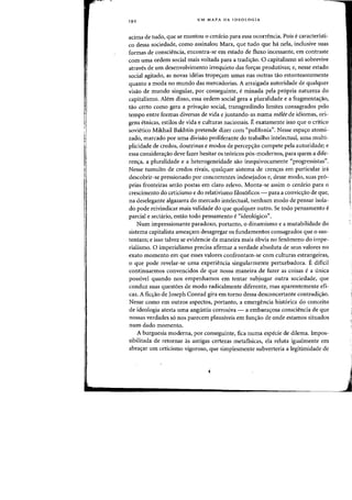 19 2 UM MAPA DA IDEOLOGIA
acima de tudo, que se montoli 0 cemirio para essa ocorrencia. Pais ecaracteristi-
co dessa sociedade, como assinalou Marx, que tuda que ha nela, inclusive suas
fafmas de consciencia, encontra-se em estado de fluxo incessante, em contraste
com uma ardem social mais voltada para a tradic;:ao. 0 capitalismo s6 sobrevive
atraves de urn desenvolvimento irrequieto das forcras produtivas; e, nesse estado
social agitado, as novas ideias trope'ram umas nas outras tao estonteantemente
quanto a moda no mundo das mercadorias. A arraigada autoridade de qualquer
visao de mundo singular, por conseguinte, eminada pela propria natureza do
capitalismo. AMm disso, essa ordem social gera a pluralidade e a fragmentac;:ao.
tao certo como gera a privac;:ao social, transgredindo limites consagrados pelo
tempo entre formas diversas de vida e juntando-as numa melee de idiomas, ori-
gens etnicas, estilos de vida e culturas nacionais. E exatamente isso que 0 critico
sovietico Mikhail Bakhtin pretende dizer com «polifonia". Nesse espayo atomi-
zado, marcado por uma divisao proliferante do trabalho intelectual, uma multi-
plicidade de credos, doutrinas e modos de percep<;ao compete pela autoridade; e
essa considerayao deve fazer hesitar os te6ricos p6s-modernos, para quem a dife-
renya, a pluralidade e a heterogeneidade sao inequivocamente "progressistas".
Nesse tumulto de credos rivais, qualquer sistema de crenyas em particular ira
descobrir-se pressionado por concorrentes indesejados e, desse modo, suas pr6-
prias fronteiras serao postas em claro relevo. Monta-se assim 0 cenario para 0
crescimento do ceticismo e do relativismo filos6ficos - para a convicyao de que,
na deselegante algazarra do mercado intelectual, nenhum modo de pensar isola-
do pode reivindicar mais validade do que qualquer outro. Se todo pensamento e
parcial e sectario, entao todo pensamento e«ideo16gico".
Num impressionante paradoxo, portanto, 0 dinamismo e a mutabilidade do
sistema capitalista ameayam desagregar os fundamentos consagrados que 0 sus-
tentam; e isso talvez se evidencie da maneira mais 6bvia no fenomeno do impe-
rialismo. 0 imperialismo precisa afirmar a verdade absoluta de seus valores no
exato momenta em que esses valores confrontam-se com culturas estrangeiras,
o que pode revelar-se uma experiencia singularmente perturbadora. E dificil
continuarmos convencidos de que nossa maneira de fazer as coisas e a iinica
possivel quando nos empenhamos em tentar subjugar outra sociedade, que
conduz suas questoes de modo radicalmente diferente, mas aparentemente efi-
caz. A fic<;ao de Joseph Conrad gira em torno dessa desconcertante contradi<;ao.
Nesse como em outros aspectos, portanto, a emergencia hist6rica do conceito
de ideologia atesta uma angustia corrosiva - a embarayosa consciencia de que
nossas verdades s6 nos parecem plausiveis em fun'rao de onde estamos situados
num dado momento.
A burguesia moderna, por conseguinte, fica numa especie de dilema. Impos-
sibilitada de retornar as antigas certezas metafisicas, ela reluta igualmente em
abrayar urn ceticismo vigoroso, que simplesmente subverteria a legitimidade de
-----~
 