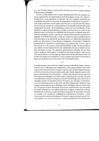 I
wt!
A IDEOLOGIA E SUAS VICISSITUDES NO MARXISMO OCIDENTAL 195
to,o que Theodor Adorno, ironicamente, denunciaria como a pr6pria essencia
do pensamento ideo16gico.
No fim, au Mannheim estica 0 termo ideologia para alt~m de qualquer ser-
ventia, equiparando-o adetermina'Yao social de qualquer crenya, au 0 reduz in-
devidamente a atos espedficos de tapea<;:ao. Ele nao consegue apreender que
a ideologia nao pode ser sin6nimo de pensamento tendencioso au parcial -
pais, a que pensamento nao se aplica isso? Para que 0 conceito nao seja inteira-
mente vaziD, ele tern que ter conota<;:oes bern mais espedficas de luta pelQ pader
e legitimas:ao do poder, de dessemelhanya estrutural e de mistifica<;:ao. 0 que
Mannheim sugere proveitosamente, contudo, euma terceira via, entre os que
defendem que a veracidade ou a falsidade das afirmayoes esublimemente into-
cada por sua genese social, e aqueles que reduzem bruscamente as primeiras a
segunda. Para Michel Foucault, 0 valor de verdade de uma proposiyao parece
ser inteiramente uma questao de sua funyao social, um reflexo dos interesses de
poder que ela promove. Como diriam os linguistas, 0 enunciado etotalmente
superponivel as condiyoes da enunciayao; 0 que ilnporta nao e tanto 0 que se
diz, mas quem 0 diz a quem, e para qual finalidade. 0 que isso desconsidera e
que, embora as enunciayoes decerto nao independam de suas condiyoes sociais,
uma afirmayao do tipo "Os esquim6s, genericamente falando, sao tao bons
quanta qualquer outra pessoa" everdadeira, nao importa quem a enuncie ou
com que prop6sito; e urn dos aspectos importantes de Ulna afirmayao como "Os
homens sao superiores as mulheres" eque, quaisquer que sejam os interesses de
poder que ela possa estar promovendo, ela eefetivamente falsa.
I.··)
A categoria mestra dos escritos do colega marxista ocidental de Lukacs, Antonio
Gramsci, nao e a ideologia, mas a hegemonia; e vale a pena ponderar sobre a dis-
tinyao entre esses dois termos. Gramsci costuma usar a palavra hegemonia para
se referir as maneiras como um poder governante obtem, daqueles a quem sub-
juga, 0 assentimento asua dominayao - embora seja fato que, vez por outra, ele
usa 0 termo para abranger, ao mesmo tempo, consentimento e coeryao. Ha, pois,
uma diferenya imediata em relayao ao conceito de ideologia, pois e claro que as
ideologias podem ser impostas aforya. Pensemos, por exemplo, no funciona-
mento da ideologia racista na Africa do SuI. Mas a hegemonia tambem e uma
categoria mais ampla do que a ideologia: inclui a ideologia, mas nao eredutlvel a
ela. Urn grupo ou classe dominante pode obter consentimento para seu poder
por meios ideo16gicos, mas tambcm pode faze-Io, digamos, alterando 0 sistema
tributario de maneiras que sejam favoraveis aos grupos de cujo apoio necessita,
ou criando uma camada de trabalhadores relativamente abastados e, desse
modo, um tanto inertes politicamente. Ou entao a hegelllonia pode assumir for-
mas politicas, em vez de econ6micas: 0 sistema parlamentar das democracias
 