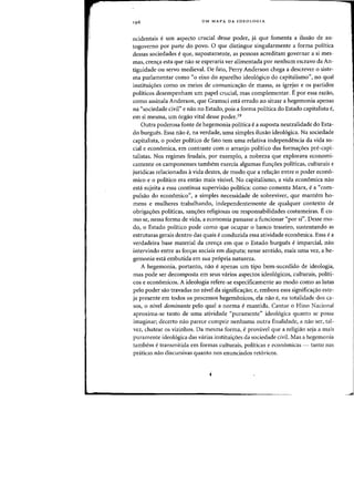 UM MAPA DA IDEOLOGIA
ocidentais e urn aspecto crucial desse poder, ja que fomenta a ilusao de au-
togoverno por parte do povo. 0 que distingue singularmente a forma politica
dessas sociedades e que, supostamente, as pessoas acreditam governar a si mes-
mas, crenc;a esta que nao se esperaria ver alimentada par nenhum escravo da An-
tiguidade au servo medieval. De fato, Perry Anderson chega a descrever a siste-
ma parlamentar como "0 eixo do aparelho ideo16gico do capitalismo", no qual
instituic;6es como as meios de comunicac;ao de massa, as igrejas e as partidos
politicos desempenham urn papel crucial, mas complementar. Epor essa razao,
como assinala Anderson, que Gramsci esta errado ao situar a hegemonia apenas
na "sociedade civil" e nao no Estado, pois a forma politica do Estado capitalista e,
em si mesma, urn orgao vital desse poder.19
Outra poderosa fonte de hegemonia politica ea suposta neutralidade do Esta-
do burgues. Essa nao e, na verdade, uma simples ilusao ideologica. Na sociedade
capitalista, 0 poder politico de fato tern uma relativa independencia da vida so-
cial e economica, em contraste com 0 arranjo politico das formac;6es pre-capi-
talistas. Nos regimes feudais, par exemplo, a nobreza que explorava economi-
camente os camponenses tambem exercia algumas func;6es politicas, culturais e
juridicas relacionadas avida destes, de modo que a relaC;ao entre 0 poder econo-
mico e 0 politico era entao mais vislvel. No capitalismo, a vida econ6mica nao
esta sujeita a essa continua supervisao politica: como comenta Marx, e a "com-
pulsao do economico", a simples necessidade de sobreviver, que mantem ho-
mens e mulheres trabalhando, independentemente de qualquer contexto de
obrigac;6es politicas, sanc;6es religiosas ou responsabilidades costumeiras. Eco-
mo se, nessa forma de vida, a economia passasse a funcionar «por si". Desse mo-
do, 0 Estado politico pode como que ocupar 0 banco traseiro, sustentando as
estruturas gerais dentro das quais e conduzida essa atividade economica. Essa e a
verdadeira base material da crenc;a em que 0 Estado burgues e imparcial, nao
intervindo entre as forc;as sociais em disputa; nesse sentido, mais uma vez, a he-
gemonia esta embutida em sua propria natureza.
A hegemonia, portanto, nao eapenas urn tipo bem-sucedido de ideologia,
mas pode ser decomposta em seus varios aspectos ideo16gicos, culturais, politi-
cos e economicos. A ideologia refere-se especificamente ao modo como as lutas
pelo poder sao travadas no nivel da significaC;ao; e, embora essa significaC;ao este-
ja presente em todos as processos hegemonicos, ela nao e, na totalidade dos ca-
sos, 0 nivel dominante pelo qual a norma emantida. Cantar 0 Hino Nacional
aproxima-se tanto de uma atividade "puramente" ideol6gica quanta se possa
imaginar; decerto nao parece cumprir nenhuma outra finalidade, a nao ser, tal-
vez, chatear as vizinhos. Da mesma forma, e provavel que a religiao seja a mais
puramente ideol6gica das varias instituic;6es da sociedade civil. Mas a hegemonia
tambern e transmitida em formas culturais, politicas e econ6micas - tanto nas
praticas nao discursivas quanta nos enunciados ret6ricos.
 