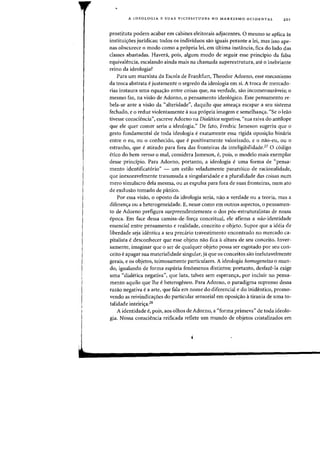 A IDEOLOGIA E SUAS VICISSITUDES NO MARXISMO OCIDENTAL 201
prostituta podem acabar em cabines eleitorais adjacentes. 0 mesmo se aplica as
instituiC;:6es juridicas: todos os individuos sao iguais perante a lei, mas isso ape-
nas obscurece 0 modo como a propria lei, em ultima instancia, fica do lado das
classes abastadas. Haved, pois, algum modo de seguir esse principio da falsa
equivalencia, escalando ainda mais na chamada superestrutura, ate 0 inebriante
reino da ideologia?
Para urn marxista da Escola de Frankfurt, Theodor Adorno, esse mecanismo
da troca abstrata e justamente 0 segredo da ideologia em si. A troca de mercado-
rias instaura uma equac;:ao entre coisas que, na verdade, sao incomensuniveis; a
mesmo faz, na visao de Adorno, 0 pensamento ideol6gico. Esse pensamento re-
bela-se ante a visao da "alteridade", daquilo que ameac;a escapar a seu sistema
fechado, e 0 reduz violentamente asua propria imagem e semelhanc;:a. "Se a leao
tivesse consciencia", escreve Adorno na DiaIetica negativa, "sua raiva do antilope
que ele quer comer seria a ideologia." De fato, Fredric Jameson sugeriu que 0
gesto fundamental de toda ideologia e exatamente essa rigida oposic;:ao bin<iria
entre 0 eu, ou 0 conhecido, que e positivamente valorizado, e 0 nao-eu, ou 0
estranho, que e atirado para fora das fronteiras da inteligibilidade.27 0 c6digo
etieo do bern versus 0 mal, considera Jameson, e, pois, 0 modelo mais exemplar
desse principio. Para Adorno, portanto, a ideologia e uma forma de "pensa-
mento identificat6rio" - urn estilo veladamente paran6ieo de racionalidade,
que inexoravelmente transmuda a singularidade e a pluralidade das coisas num
mero simulacro dela mesma, ou as expulsa para fora de suas fronteiras, num ato
de exclusao tornado de panico.
Por essa visao, 0 oposto da ideologia seria, nao a verdade ou a teoria, mas a
diferenc;:a au a heterogeneidade. E, nesse como em outros aspectos, 0 pensamen-
to de Adorno prefigura surpreendentemente 0 dos pos-estruturalistas de nossa
epoca. Em face dessa camisa-de-forc;:a conceitual, ele afirma a nao-identidade
essencial entre pensamento e realidade, conceito e objeto. Sup~r que a ideia de
liberdade seja identica a seu pred.rio travestimento encontrado no mercado ca-
pitalista e desconhecer que esse objeto nao fica aaltura de seu conceito. Inver-
samente, imaginar que a ser de qualquer objeto possa ser esgotado par seu con-
ceito e apagar sua materialidade singular, ja que os conceitos sao inelutavelmente
gerais, e as objetos, teimosamente particulares. A ideologia homogeneiza 0 mun-
do, igualando de forma espuria fenomenos distintos; portanto, desfaze-Ia exige
uma "dialetica negativa", que luta, talvez sem esperanc;:a, par incluir no pensa-
menta aquila que the eheterogeneo. Para Adorno, 0 paradigma supremo dessa
razao negativa ea arte, que fala em nome do diferencial e do inidentico, promo-
venda as reivindicaC;:6es do particular sensorial em oposic;:ao atirania de uma to-
talidade inteiri~a.28
A identidade e, pois, aos olhos de Adorno, a "forma primeva" de toda ideolo-
gia. Nossa consciencia reificada reflete urn mundo de objetos cristalizados em
 