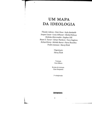 r
!
,
UM MAPA
DA IDEOLOGIA
Theodor Adorno· Peter Dews· Seyla Benhabib
Jacques Lacan . Louis Althusser •Michel Pecheux
Nicholas Abercrombie· Stephen Hill
Bryan S. Turner· Goran Therborn • Terry Eagleton
Richard Rorty •Michele Barret· Pierre Bourdieu
Fredric Jameson· Slavoj Zitek
Organiza<;ao
Slavoj Zitek
Tradw;:ao
Vera Ribeiro
Revisao de tradw;:ao
Cesar Benjamin
1a reimpressao
(OnTRAPonTO
 