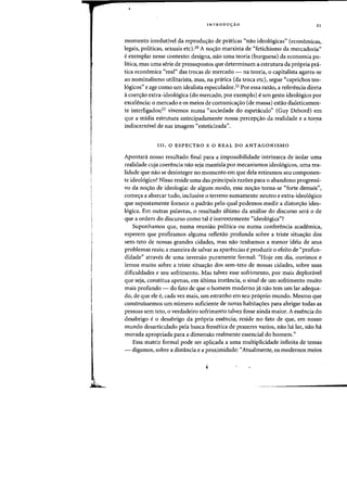 ,
I
INTRODU«AO 21
momenta irredutivel da reprodu<;ao de praticas "nao ideol6gicas" (economicas,
legais, politicas, sexuais etc}.20 A no<;ao marxista de "fetichismo da mercadoria"
e exemplar nesse contexto: designa, nao uma teoria (burguesa) da economia po-
litica, mas uma serie de pressupostos que determinam a estrutura da pr6pria pni-
tica economica ((real" das trocas de rnercado - na teoria, 0 capitalista agarra-se
ao nominalismo utilitarista, mas, na pratica (da troca etc), segue C(caprichos teo-
16gicos" e age como urn idealista especulador.21 Por essa razao, a referencia direta
acoen;ao extra-ideologica (do mercado, por exemplo) eurn gesto ideol6gico por
excelencia: 0 mercado e os meios de comunica<;ao (de massa) estao dialeticamen-
te interligados;22 vivemos numa "sociedade do espetaculo" (Guy Debord) em
que a midia estrutura antecipadamente nossa perceps:ao da realidade e a tor!la
indiscernivel de sua imagem "esteticizada".
111.0 ESPECTRO E 0 REAL DO ANTAGONISMO
Apontani nosso resultado final para a impossibilidade intrinseca de isolar uma
realidade cuja coerencia na~ seja mantida por mecanisrnos ideol6gicos, uma rea-
lidade que nao se desintegre no momenta em que dela retiramos seu componen-
te ideol6gico? Nisso reside uma das principais razoes para 0 abandono progressi-
vo da nos:ao de ideologia: de algum modo, essa no<;ao torna-se ((forte demais",
comes:a a abarcar tudo, inclusive 0 terreno sumamente neutro e extra-ideol6gico
que supostamente fomece 0 padrao pelo qual podemos medir a distor,ao ideo-
logica. Em outras palavras, 0 resultado ultimo da analise do discurso sera 0 de
que a ordem do discurso como tal e inerentemente (CideoI6gica"?
Suponhamos que, numa reuniao politica ou numa conferencia academica,
esperem que profiramos alguma reflexao profunda sobre a triste situa<;ao dos
sem-teto de nossas grandes cidades, mas nao tenhamos a menor ideia de seus
problemas reaisj a maneira de salvar as aparencias e produzir 0 efeito de "profun-
didade" atraves de uma inversao puramente formal: ecHoje em dia, ouvimos e
lernos muito sobre a triste situa<;ao dos sem-teto de nossas cidades, sobre suas
dificuldades e seu sofrimento. Mas talvez esse sofrimento, por mais deplonivel
que seja, constitua apenas, em ultima instancia, 0 sinal de urn sofrimento muito
mais profundo - do fato de que 0 homem modemo ja nao tern urn lar adequa-
do, de que ele e, cada vez mais, urn estranho em seu pr6prio mundo. Mesmo que
construissemos urn numero suficiente de novas habita<;:6es para abrigar todas as
pessoas sem teto, 0 verdadeiro sofrimento talvez fosse ainda maior. A essencia do
desabrigo e0 desabrigo da pr6pria essencia; reside no fato de que, em nosso
mundo desarticulado pela busca frenetica de prazeres vazios, nao ha lar, na~ hoi
morada apropriada para a dirnensao realmente essencial do hornern."
Essa matriz formal pode ser aplicada a uma multiplicidade infinita de temas
- digamos, sobre a distancia e a proximidade: "Atualmente, os modernos meios
 