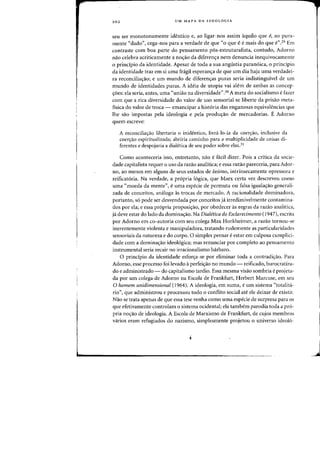 202 UM MAPA DA IDEOLOGJA
seu ser monotonamente identico e, ao ligar-nos assim aquila que e, ao pura-
mente "dado", cega-nos para a verdade de que "0 que eemais do que e",29 Em
contraste com boa parte do pensamento p6s-estruturalista, (antudo, Adorno
nao celebra acriticamente a no<;:3.o da diferen<;:a nem denuncia inequivocamente
o principia da identidade. Apesar de tada a sua angustia paran6ica, 0 principia
da identidade traz em si uma fragil esperan,a de que urn dia haja uma verdadei-
ra reconciliaao; e urn mundo de diferen<;:as puras seria indistinguivel de lim
mundo de identidades puras. A ideia de utopia vai ale-m de ambas as concep-
<roes: eia seria, antes, uma "uniao na diversidade",30 A meta do socialismo e fazer
com que a rica diversidade do valor de USQ sensorial se liberte da prisao meta-
fisica do valor de troca - emancipar a historia das enganosas equivalencias que
lhe sao impostas pela ideologia e pela produ,ao de mereadorias. E Adorno
quem escreve:
A reconciliayJ.o libertaria 0 inidentico, livra-lo-ia da coenrao, inclusive da
coeryao espiritualizada; abriria caminho para a multiplicidade de coisas di-
ferentes e despojaria a dialetica de seu poder sobre elas.31
Como aconteceria isso, entretanto, nao e faeil dizer. Pois a critica da socie-
dade capitalista requer 0 usa da razao analitica; e essa razao pareceria, para Ador-
no, ao menos em alguns de seus estados de animo, intrinsecamente opressora e
reificatoria. Na verdade, a propria 16gica, que Marx certa vez descreveu como
uma "moeda da mente", euma especie de permuta ou falsa igualayao generali-
zada de conceitos, amHoga as trocas de mercado. A racionalidade dominadora,
portanto, 56 pode ser desvendada por conceitos ja irredimivelmente contamina-
dos por ela; e essa pr6pria proposi<;ao, por obedecer as regras da razao analitica,
ja deve estar do lado da domina,ao. Na Dialetica do Esclarecimento (1947), eserita
por Adorno em co-autoria com seu colega Max Horkheimer, a razao tornou-se
inerentemente violenta e manipuladora, tratando rudemente as particularidades
sensoriais da natureza e do corpo. 0 simples pensar eestar em culposa cumplici-
dade com a domina<;ao ideol6gica; mas renunciar por completo ao pensamento
instrumental seria recair no irracionalismo barbaro.
o principio da identidade esfor<;a-se por eliminar toda a contradic;:ao. Para
Adorno, esse processo foi levado aperfeic;:ao no mundo - reificado, burocratiza-
do e administrado - do capitalismo tardio. Essa mesma visao sombria eprojeta-
da por urn colega de Adorno na Escola de Frankfurt, Herbert Marcuse, em sell
o homem unidimensional (1964). A ideologia, em suma, e urn sistema "totalita-
rio", que administrou e processou todo 0 conflito social ate ele deixar de existir.
Nao se trata apenas de que essa tese venha como uma espeeie de surpresa para os
que efetivamente controlam 0 sistema ocidental; ela tambern parodia toda a pro-
pria no,ao de ideologia. A Escola de Marxismo de Frankfurt, de eujos membros
varios eram refugiados do nazismo, simplesmente projetou 0 universo ideol6-
J
 