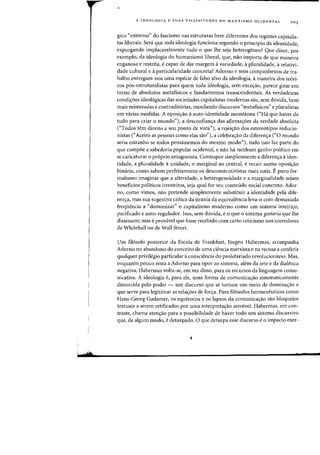 d.
A IDEOLOGIA E SUAS VICISSITUDES NO MARXISMO OCIDENTAL 203
gico "extremo" do fascismo nas estruturas bern diferentes dos regimes capitalis-
tas liberais. Sera que toda ideologia funciona segundo °principio da identidade,
expurgando implacavelmente tudo 0 que Ihe seja heterogeneo? Que dizer, por
exemplo, da ideologia do humanismo liberal, que, nao irnporta de que maneira
enganosa e restrita, ecapaz de dar margem avariedade, apluralidade, arelativi-
dade cultural e aparticularidade concreta? Adorno e seus companheiros de tra-
balho entregam-nos uma especie de falso alvo da ideologia, amaneira dos te6ri-
cos p6s-estruturalistas para quem toda ideologia, sem exce<;:ao, parece girar em
torno de absolutos metafisicos e fundamentos transcendentais. As verdadeiras
condi<;:oes ideol6gicas das sociedades capitalistas modernas sao, sem duvida, bern
mais misturadas e contradit6rias, mesclando discursos "rnetafisicos" e pluralistas
em varias medidas. A oposi<;:ao aauto-identidade mon6tona ("Ha que haver de
tudo para criar 0 mundo"), a desconfian~a das afirma~6es da verdade absoluta
("Todos tern direito a seu ponto de vista"), a rejei<;:ao dos estereotipos reducio-
nistas ("Aceito as pessoas como elas sao"), a celebra~ao da diferen~a ("0 mundo
seria estranho se todos pensassemos do mesmo modo"), tudo isso faz parte do
que compoe a sabedoria popular ocidental, e nao ha nenhum ganho politico em
se caricaturar °pr6prio antagonista. Contrapor simplesmente a diferen<;:a aiden-
tidade, a pluralidade aunidade, 0 marginal ao central, erecair numa oposic;ao
binaria, como sabem perfeitamente os desconstrutivistas mais sutis. E puro for-
malismo imaginal' que a alteridade, a heterogeneidade e a marginalidade sejam
beneficios politicos irrestritos, seja qual for seu conteudo social concreto. Ador-
no, como vimos, nao pretende simplesmente substituir a identidade pela dife-
ren<;:a, mas sua sugestiva critica da tirania da equivalencia leva-o com demasiada
frequencia a "demonizar" 0 capitalismo moderno como urn sistema inteiri<;:o,
pacificado e auto-regulador. Isso, sem duvida, e0 que 0 sistema gostaria que lhe
dissessem; mas eprovavel que Fosse recebido com certo ceticismo nos eorredores
de Whitehall ou de Wall Street.
Urn fil6sofo posterior da Escola de Frankfurt, Jiirgen Habermas, acompanha
Adorno no abandono do conceito de uma ciencia marxista e na recusa a conferir
qualquer privilegio particular aconsciencia do proletariado revolucionario. Mas,
enquanto poueo resta a Adorno para opor ao sistema, alem da arte e da dialetica
negativa, Habermas volta-se, em vez disso, para os recursos da linguagern comu-
nicativa. A ideologia e, para ele, uma forma de comunica<;:ao sistematicamente
distorcida pelo poder - urn discurso que se tornou urn meio de domina<;:ao e
que serve para legitimar as rela<;:oes de forc;a. Para fi16sofos hermeneuticos como
Hans-Georg Gadamer, os equivocos e os lapsos da comunicaC;ao sao bloqueios
textuais a serem retificados pOI' uma interpreta<;:ao sensivel. Haberrnas, em con-
traste, chama aten<;:ao para a possibilidade de haver todo urn sistema discursivo
que, de algum modo, edeturpado. 0 que deturpa esse discurso e 0 impacto exer-
 